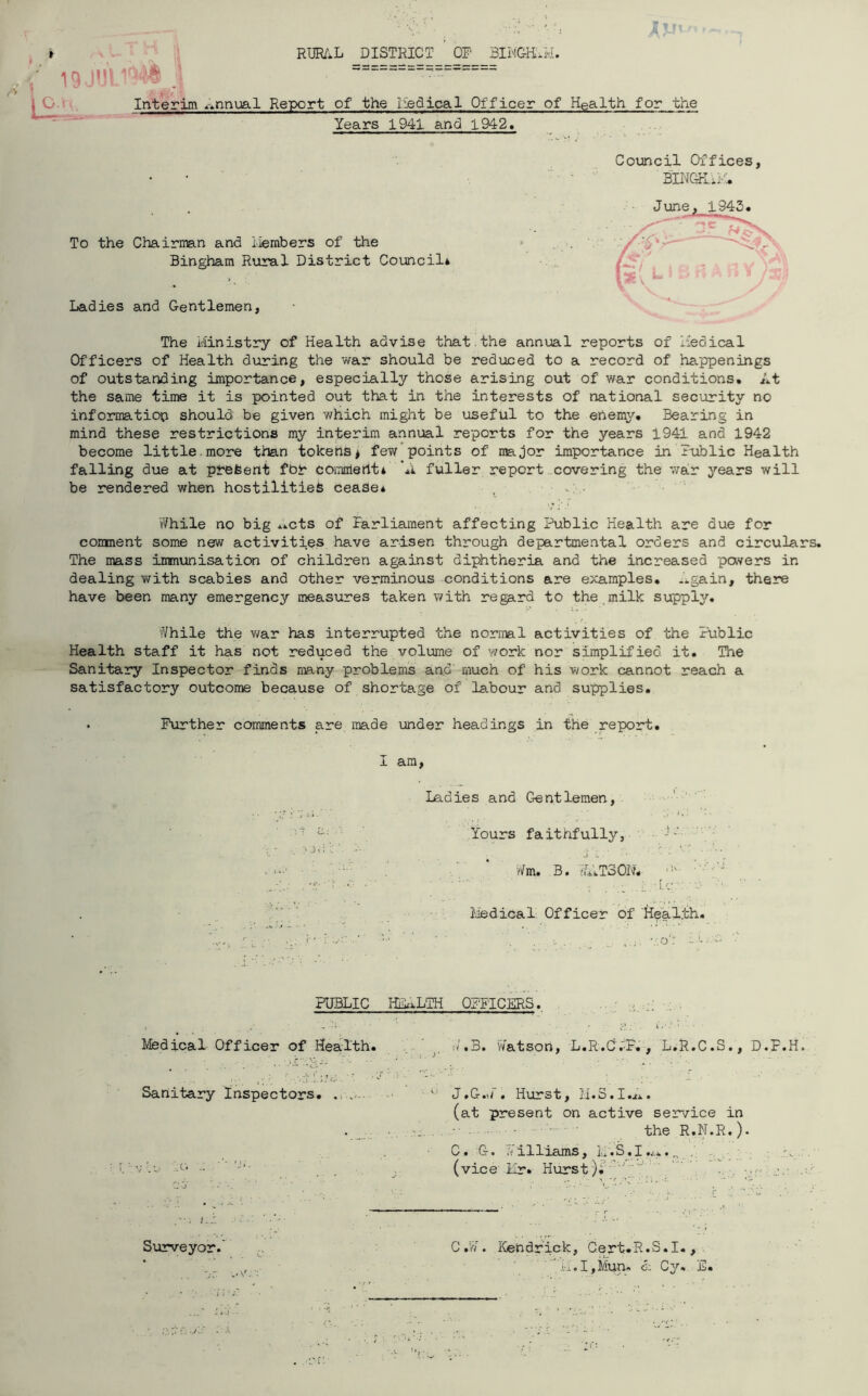 Jjjt » RURAL DISTRICT OP BINGHAM. ' • ' «===* = = =; ======= Interim annual Report of the Iiedical Officer of Health for the Years 1941 and 1942. To the Chairman and Members of the Bingham Rural District Council* Ladies and Gentlemen, The Ministry of Health advise that.the annual reports of Medical Officers of Health during the war should be reduced to a record of happenings of outstanding importance, especially those arising out of war conditions. At the same time it is pointed out that in the interests of national security no information should be given v/hich might be useful to the enemy. Bearing in mind these restrictions my interim annual reports for the years 1941 and 1942 become little.more than tokens* few points of major importance in Public Health falling due at present fbr comment* A fuller report covering the war years will be rendered when hostilities cease* While no big *.cts of Parliament affecting Public Health are due for comment some new activities have arisen through departmental orders and circulars. The mass immunisation of children against diphtheria and the increased pavers in dealing with scabies and other verminous conditions are examples. ..gain, there have been many emergency measures taken with regard to the milk supply. While the war has interrupted the normal activities of the Public Health staff it has not reduced the volume of work nor simplified it. The Sanitary Inspector finds many problems and' much of his work cannot reach a satisfactory outcome because of shortage of labour and supplies. . Further comments are made under headings in the report. Council Offices, BINGHAM! June, 1945. ~»c , L> I £/ ft A FJ 35 \ I am, Ladies and Gentlemen, Yours faithfully. Wm. B. WATSON. _‘‘A Medical Officer of Health. v.o': -• - PUBLIC HEALTH OFFICERS. Medical Officer of Health. Sanitary Inspectors. . .... vie 20 . Surveyor. y W.B. Watson, L.R.O.'P., L.R.C.S., D.F.H. u J.G.W. Hurst, M.S.I.A. (at present on active service in the R.N.R.)• C. G. Williams, M.S,I..>.. „ (vice Mr» Hurst). '' .. j.- . C.W. Kendrick, Cert.R.S.I., ' H'i.I,Mun» <5: Cy. E.