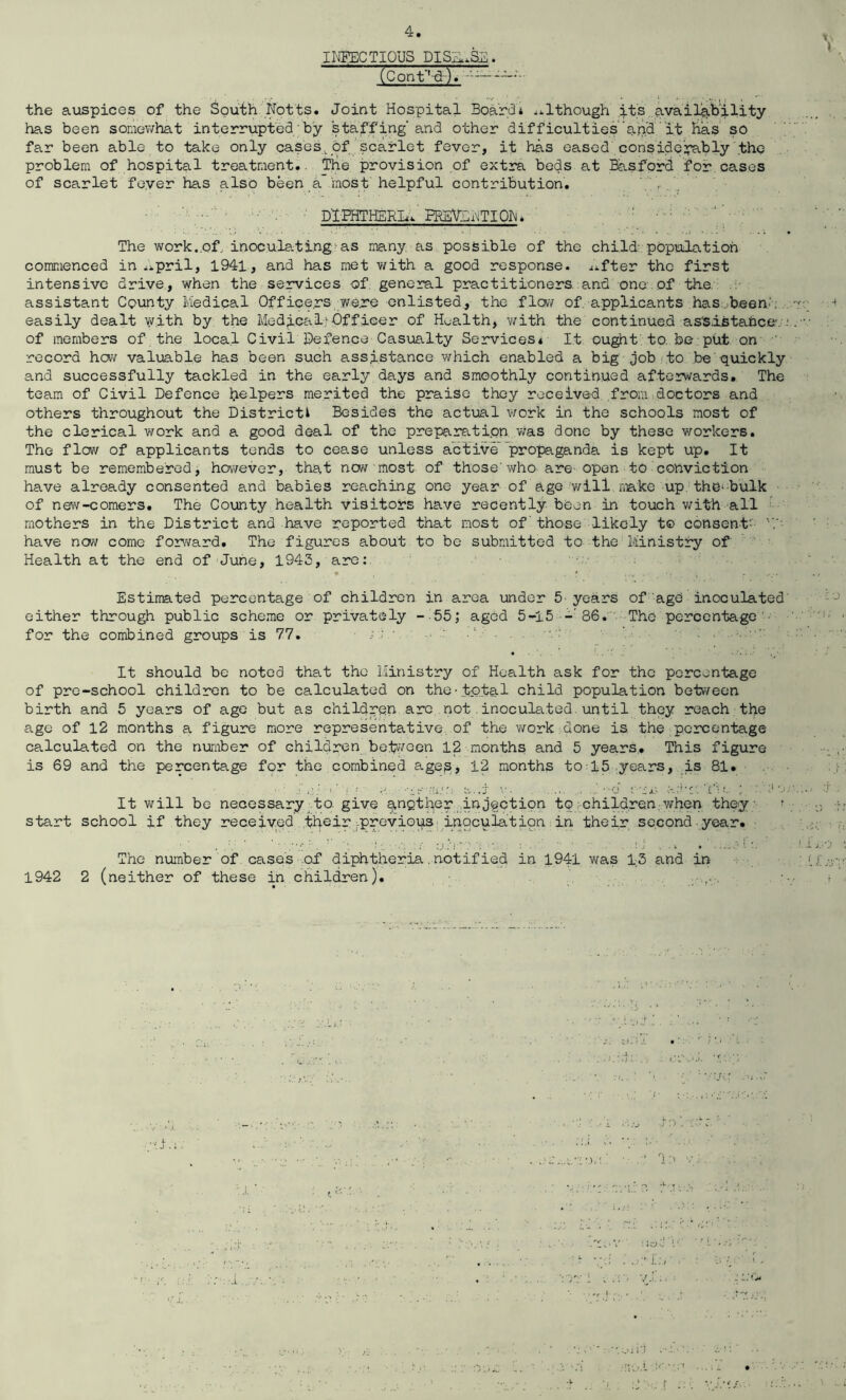 ti INFECTIOUS DISUSE. (Cont'l-d). the auspices of the South Notts. Joint Hospital Board* although its availability has been somewhat interrupted' by staffing’and other difficulties and it has so far been able to take only cases.of scarlet fever, it has eased considerably the problem of hospital treatment.. The provision of extra beds at Basford for cases of scarlet feyer has also been a most helpful contribution. ' , DIPHTHERIA' PREVENTION. The work..of, inoculating as many as possible of the child' population commenced in ..pril, 1941, and has met with a good response, ^fter the first intensive drive, when the services of general practitioners and one of the. assistant County Medical Officers were enlisted, the flow of applicants has been.. M easily dealt with by the Medical - Off ice r of Health, with the continued assistance: . of members of the local Civil defence Casualty Services* It ought to. be put on record hew valuable has been such assistance which enabled a big job to be quickly and successfully tackled in the early days and smoothly continued afterwards. The team of Civil Defence helpers merited the praise they received from doctors and others throughout the District* Besides the actual work in the schools most of the clerical work and a good deal of the preparation was done by these workers. The flow of applicants tends to cease unless active propaganda is kept up. It must be remembered, however, that now most of those' who are open to conviction have already consented and babies reaching one year of age will make up the-bulk of new-comers. The County health visitors have recently been in touch with all mothers in the District and have reported that most of those likely t© consent- 'V- have now come forward. The figures about to be submitted to the: Ministry of Health at the end of June, 1943, are: * . * . ■ v ' 1: . i r ..... ,, Estimated percentage of children in area under 5 years of age inoculated either through public scheme or privately - 55; aged 5-15 -86. The percentage ■ for the combined groups is 77. It should be noted that the Ministry of Health ask for the percentage of pre-school children to be calculated on the-total child population between birth and 5 years of age but as children arc not.inoculated.until they reach the age of 12 months a figure more representative of the work done is the percentage calculated on the number of children between 12 months and 5 years. This figure is 69 and the percentage for the combined ages, 12 months to 15 years, is 81. ■■ : c: >' V- e..j v. . .... ..'•■o ‘.ix Tl c? ; ;1-.. •••• i It will be necessary to. give g,ngtb,er injection to children.when they > ;) ;: start school if they received their .previous inoculation in their second year. The number of cases of diphtheria. notified in 1941 was 13 and in if.jy -- 1942 2 (neither of these in children). ....