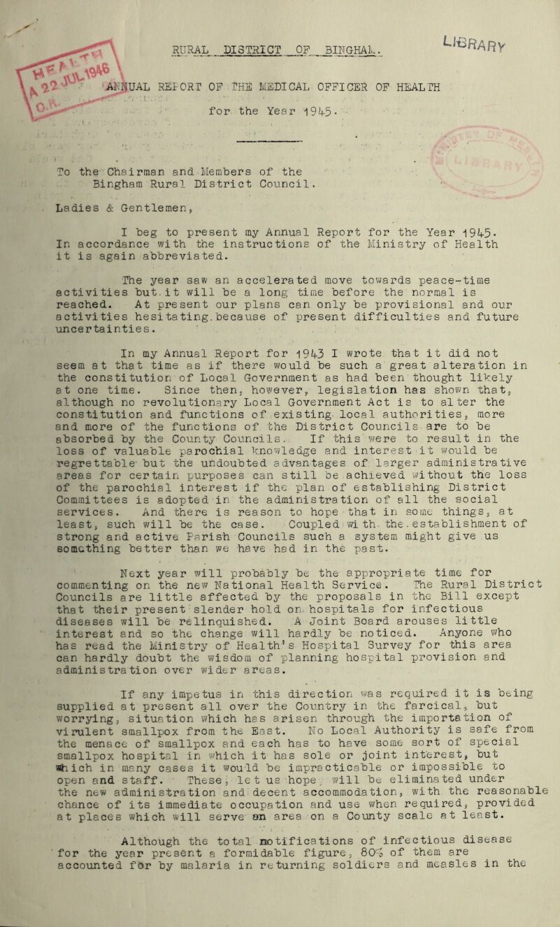 t ^ , RURAL DISTRICT OF BINGHAL. -■■ ’AMUAL RELORr OP THE MELI CAL OPPICER OP HEALTH • ■ '■ for the Year 'i9L5- • To the Chairman and Members of the Bingham Rural District Council Ladies & Gentlemen I beg to present my Annual Report for the Year i9L5- In accordance with the instructions of the Ministry of Health it is again abbreviated. The year saw an accelerated move tovi^ards peace-time activities but.it will be a long time before the normal is reached. At present our plans can only be provisional and our activities hesitating.because of present difficulties and future uncertainties. In my Annual Report for i9A3 I wrote that it did not seem at that time as if there would be such a great alteration in the constitution of Local Government as had been'thought likely at one time. Since then^ however/ legislation has shown that, although no revolutionary Local Government Act is to alter the constitution and functions of existing, local authorities, more and more of the functions of the District Councils are to be absorbed by the County Councils,: If this'were to result in the loss of valuable parochial knowledge and interest it would be regrettable'but the undoubted advantages of larger administrative areas for certain purposes can still be achieved without the loss of the parochial interest if the plan of establishing District Committees is adopted in the administration of all the social services. And there is reason to hope that in some things, at least, such will be the case. - Coupled^with. the.establishment of strong and active Parish Councils such a system might give us something better than we have had in the past. Next year will probably be the appropriate time for commenting on the new National Health Service. The Rural District Councils are little affected by the proposals in the Bill except that their present slender hold on, hospitals for infectious diseases will be relinquished. A Joint Board arouses little interest and so the change will hardly be noticed. Anyone who has read the Ministry of Health's Hospital Survey for this area can hardly doubt the wisdom of planning hospital provision and administration over wider areas. If any impetus in this direction was required it is being supplied at present all over the Country in the farcical, but worrying, situation which has arisen through the importation of virulent smallpox from the East. No Local Authority is safe from the menace of smallpox and each has to have some sort of special smallpox hospital in which it has sole or joint interest, but which in many cases it would be impracticable or impossible to open and staff. These, let us hope^ will be eliminated under the new administration and decent accommodation, with the reasonable chance of its immediate occupation and use when required, provided at places which will serve an area on a County scale at least. Although the total notifications of infectious disease for the year present a formidable figure, QCfo of them are accounted for by malaria in returning soldiers and measles in the
