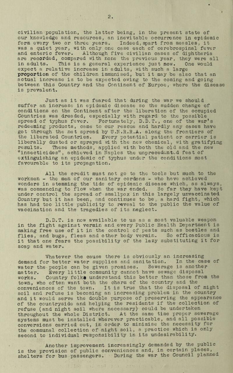 civilian■population, the latter being, in the present state of our knowledge and resources, an inevitable occurrence in epidemic form every two or three years. Indeed, apart from measles, it was a quiet year, with only one case each of cerebrospinal fever and enteric fever. Although five civilian cases of diphtheria are recorded, compared with none the previous year, they were all in adults. This is a general experience just now. One would expect a relative increase in adults, with such a large proportion of the children immunised, but it may be also that an actual increase is to be expected owing to the coming and going between this Country and the Continent of Eurpoe, where the disease is prevalent. Just as it was feared that during the war we should suffer an increase in epidemic disease so the sudden change of conditions on the Continent after the liberation of the occupied Countries was dreaded, especially with regard to the possible spread of typhus fever. Fortunately, D.D.T., one of the war's redeeming products, came to our rescue and hardly any cases have got through the net spread by U.N.R.R.A. along the frontiers of the liberated Countries. Every potential patient or carrier is liberally dusted or sprayed with the new chemical, with gratifying results. These methods, applied with both the old and the new insecticides5 achieved in Naples the unprecedented feat of extinguishing an epidemic of typhus under the conditions most favourable to its propagation. All the credit must not go to the tools but much to the workmen - the men of our sanitary cordons - who have achieved wonders in stemming the' tide of epidemic disease which, as always, was commencing to flow when the war ended. So far they have kept under control the spread of smallpox in this largely unvaccinated Country but it has been, and continues to be, a hard fight, which has had too little publicity to reveal to the public the value of vaccination and the tragedies of its neglect. D.D.T. is now available to us as a most valuable weapon in the fight against vermin and every Public Health Department is making free use of it in the control of pests such as beetles and flies, and bugs, fleas and other body vermin. So efficacious is it that one fears the possibility of the lazy substituting it for soap and water. Y/hatever the cause there is obviously an increasing demand for better water supplies and sanitation. In the case of water the-people can be given promises. Sewerage is another matter. Every little community cannot have sewage disposal works. Country folkiii understand this better than those from the town, who often want both the charm of the country and the conveniences of the town. It is true that the disposal of night soil and refuse is becoming an increasing problem in the country and it would serve the double purpose of preserving the appearance of the countryside and helping the residents if the collection of refuse (and night soil where necessary)' could be undertaken throughout the whole District. At the same time proper sewerage systems must be installed wherever practicable, and all possible conversions carried out, in order to minimise the necessity for the communal collection of night soil, a practice which is only second to individual responsibility in-its undesirability. i Another improvement increasingly demanded by the public is the provision of public conveniences and, in certain places, shelters for bus passengers. 'During the war the Council planned