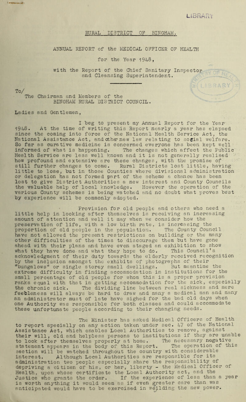 RURAL DISTRICT OF BINGHAM. LIBRARY ANNUAL REPORT of the MEDICAL OFFICER OF HEALTH for the Year 19A8» with the Report of the Chief Sanitary Inspector and Cleansing Superintendent. To/ The Chairman and Members of the BINGHAM RURAL DISTRICT COUNCIL. Ladies and Gentlemen, I beg to present my Annual Report for the Year 19M3. At the time of writing this Report nearly a year has elapsed since the coming into force of the National Health Service Act, the National Assistance Act, andotha^new law relating to sogial welfare. So far as curative medicine is concerned everyone has been kept well informed of what is happening. The changes which affect the Public Health Service are less well known and it is not generally realised how profound and extensive are these changes, with the promise of still further changes to come. Rural Districts lost little, having little to lose, but in those Counties where divisional administration or delegation has not formed part of the scheme a chance has been lost to give District Authorities a new interest and County Councils the valuable help of local knowledge. However the operation of the various County schemes is being watched and no doubt what proves best by experience will be commonly adopted. Provision for old people and others who need a little help in looking after themselves is receiving an increasing amount of attention and well it may when we consider how the preservation of life, with a low birth rate, is increasing the proportion of old people in the population. The County Council have not allowed the present restrictions on building or the many other difficulties of the times to discourage them but have gone ahead with their plans and have even staged an exhibition to show what they have done and what they hope to do. This Council's acknowledgment of their duty towards the elderly received recognition by the inclusion amongst the exhibits of photographs of their bungalows or single storey small dwellings. But meantime the extreme difficulty in finding accommodation in institutions for the small percentage of old people for whom this is a proper provision ranks equal with that in getting accommodation for the sick, especially the chronic sick. The dividing line between real sickness and mere feebleness will always be hard to draw and many a medical man and many an administrator must of late have sighed for the bad old days when one Authority was responsible for both classes and could accommodate these unfortunate people according to their changing needs. The Minister has asked Medical Officers of Health to report specially on any action taken under sec. 1+7 of the National Assistance Act, which enables Local Authorities to remove, against their will, old.and helpless persons to institutions if they are unable to look after themselves properly at home. The necessary negative. statement appears in the body of this Report. The operation of this section will be watched throughout the country with considerable interest. Although Local Authorities are responsible for its administration two people especially share the responsibility of depriving a citizen of his, or her, liberty - the Medical Officer of Health, upon whose certificate the Local Authority act, and the Justice who grants the order. If the experience of less than a year is worth anything it would seem as if even greater care than was anticipated would have to be exercised in weilding the new power.