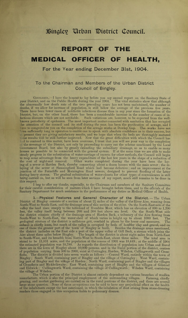 Bingle^ Ulcban district Council REPORT OF THE MEDICAL OFFICER OF HEALTH, For the Year ending December 31st, 1904. To the Chairman and Members of the Urban District Council of Bingley. Gentlemen,—I have the honour to lay before you my annual report on the Sanitary State of your District, and on the Pnblic Health during the year 1904. The vital statistics show that although the abnormally low death rate of the two preceding years has not been maintained, the number of deaths, if we allow for increase of population, is still below the average of the previous five years. There have been Fewer cases of notifiable infectious disease than in any year since the formation of the District, but, on the other hand, there has been a considerable increase in the number of cases of in- fectious diseases which are not notifiable. Such variations are, however, to be expected from the well- known periodicity of epidemics. The most important matter connected with sanitation that has occupied I he attention of the council and its staff during the year, has been the purification of sewage, and I ) ave to congratulate you on the completion of the sewage works at Dowley Gap. The works have not ' ‘eir sufficiently long in operation to enable one to speak with absolute confidence as to their success, but . present they are giving satisfactory results, and we hope that when the beds are tlioroughly matured L ese results will be still further improved. Now that the great difficulties with which the Council has ■ d to contend in this matter, have been overcome, I trust that you will see your way to the completion or the sewnrage of the District, not only by proceeding to carry out the scheme sanctioned by the Local Government Board, but also by greatly extending the subsidiary drainage, so as to enable as many houses as possible to be connected with the general system. If at the same time we are able to make steady progress in the substitution of water-carriage of excreta for other methods, the Council will begin to reap some advantage from tlie heavy expenditure of the last few years in the shape of a reduction of the cost of night-soil removal. Other works completed during the year have been the lay- ing of a sewer at Harden Beck, thereby connecting about a dozen houses with the main sewer ; the re- laying of the sewer at Slenningford Road which had become defective ; and an improvement at the junction of the Ferncliffe and Mornington Road sewers, designed to prevent flooding of the latter during heavy storms. The gradual substitution of water-closets for other types of conveniences is still being carried on, but as will be seen from later sections of my report, much still remains to be done in this respect. I beg to offer my thanks, especially, to the Chairman and members of the Sanitary Committee for their careful consideration of matters which I have brought before them, and to the officials of the Sanitary Department for much assistance in the performance of my duties as Medical Officer of Health. 1.—Physical Features and General Character of the District. — The Urban District of Bingley consists of a section of about 2^ miles of the valley of the River Aire, running from North-West to South-East, and the drainage area of this section of the river. On the North-East side of the valley the land rises steeply to the tableland of Rumbles Moor, which has an elevation of 800 to 1,200 feet, the valley itself being between 200 and 300 feet above sea level. On the South-West side the district consists chiefly of the drainage area of Harden Beck, a tributary of the Aire flowing from South-West to North-East, the water-shed of which varies in height up to about 1000 feet. The geological stratum of the district is millstone grit, overlaid in places by the lower coal measures. The subsoil is chiefly loam, but much of the valley is occupied by beds of boulder clay and gravel, and on one of these the greater part of the town of Bingley is built. Besides the drainage areas mentioned, the district includes on the East side a part of the upper valley of Gill Beck, a stream which joins the Aire about three miles below Bingley. The length of the district is about eight miles from North-East to South-West, and its breadth from North-West to South-East, about three miles. The total area is stated to be 11,831 acres, and the population at the census of 1901 was 18,449 ; at the middle of 1904 the estimated population was 18,780. As regards the distribution of population into Urban and Rural there are in the town of Bingley about 10,000 persons, and in the Rural portion of the district, centres of population varying from 500 to 2000, exist at Cottingley, Harden, Wilsden, Cullingworth and Cross- flatts. The district is divided into seven wards as follows Central Ward, entirely within the town of Bingley ; South Ward, containing part of Bingley and the village of Cottingley ; West Ward, contain- ing part of Bingley and the village of Harden ; North Ward, containing part of Bingley and the villages of Crossflatts and Micklethwaite; East Ward, containing part of Bingley and the villages of Gilstead and Eldwick ; Cullingworth Ward, containing the village of CuUingworth ; Wilsden Ward, containing the village of Wilsden. The Urban portion of the District is almost entirely dependent on various branches of woollen manufacture, which is also the principal employment of the surrounding villages. Farming, chiefly grazing, and market gardening are carried on in the rural portions of the district, and there are several large stone quarries. None of these occupations can be said to have any prejudicial effect on the health of the inhabitants except the last mentioned, in which the inhalation of dust arising from stone-dressing renders those engaged in this occupation liable to pulmonary disease.