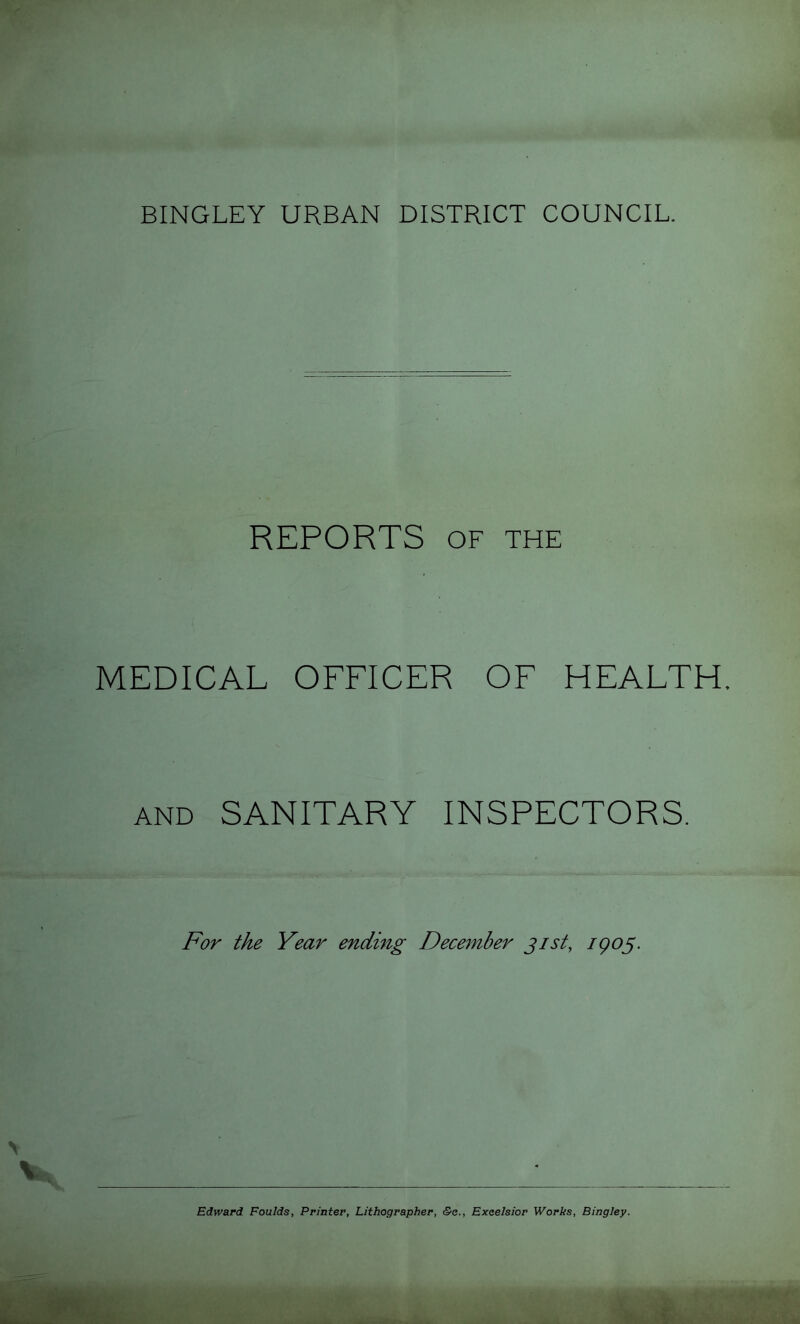 REPORTS OF THE MEDICAL OFFICER OF HEALTH. AND SANITARY INSPECTORS. For the Year ending Dece^nber jist, igog. Edward Foulds, Printer, Lithographer, &e., Excelsior Works, Bingley.