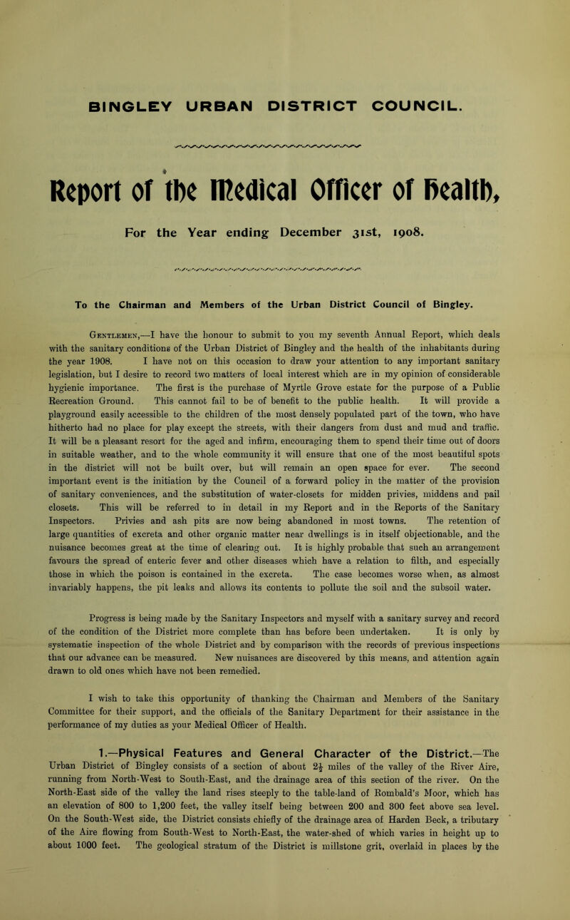 Report of tbe Medical Officer of fiealtl). For the Year ending December 31st, 1908. To the Chairman and Members of the Urban District Council of Bingley. Gentlemen,—I have the honour to submit to you my seventh Annual Report, which deals with the sanitary conditions of the Urban District of Bingley and the health of the inhabitants during the year 1908. I have not on this occasion to draw your attention to any important sanitary legislation, but I desire to record two matters of local interest which are in my opinion of considerable hygienic importance. The first is the purchase of Myrtle Grove estate for the purpose of a Public Recreation Ground. This cannot fail to be of benefit to the public health. It will provide a playground easily accessible to the children of the most densely populated part of the town, who have hitherto had no place for play except the streets, with their dangers from dust and mud and traffic. It will be a pleasant resort for the aged and infirm, encouraging them to spend their time out of doors in suitable weather, and to the whole community it will ensure that one of the most beautiful spots in the district will not be built over, but will remain an open space for ever. The second important event is the initiation by the Council of a forward policy in the matter of the provision of sanitary conveniences, and the substitution of water-closets for midden privies, middens and pail closets. This will be referred to in detail in my Report and in the Reports of the Sanitary Inspectors. Privies and ash pits are now being abandoned in most towns. The retention of large quantities of excreta and other organic matter near dwellings is in itself objectionable, and the nuisance becomes great at the time of clearing out. It is highly probable that sueh an arrangement favours the spread of enteric fever and other diseases which have a relation to filth, and especially those in which the poison is contained in the excreta. The case becomes worse when, as almost invariably happens, the pit leaks and allows its contents to pollute the soil and the subsoil water. Progress is being made by the Sanitary Inspectors and myself with a sanitary survey and record of the condition of the District more complete than has before been undertaken. It is only by systematic inspection of the whole District and by comparison with the records of previous inspections that our advance can be measured. New nuisances are discovered by this means, and attention again drawn to old ones which have not been remedied. I wish to take this opportunity of thanking the Chairman and Members of the Sanitary Committee for their support, and the officials of the Sanitary Department for their assistance in the performance of my duties as your Medical Officer of Health. 1.—Physical Features and General Character of the District.—The Urban District of Bingley consists of a section of about 2£ miles of the valley of the River Aire, running from North-West to South-East, and the drainage area of this section of the river. On the North-East side of the valley the land rises steeply to the table-land of Rombald’s Moor, which has an elevation of 800 to 1,200 feet, the valley itself being between 200 and 300 feet above sea level. On the South-West side, the District consists chiefly of the drainage area of Harden Beck, a tributary of the Aire flowing from South-West to North-East, the water-shed of which varies in height up to about 1000 feet. The geological stratum of the District is millstone grit, overlaid in places by the