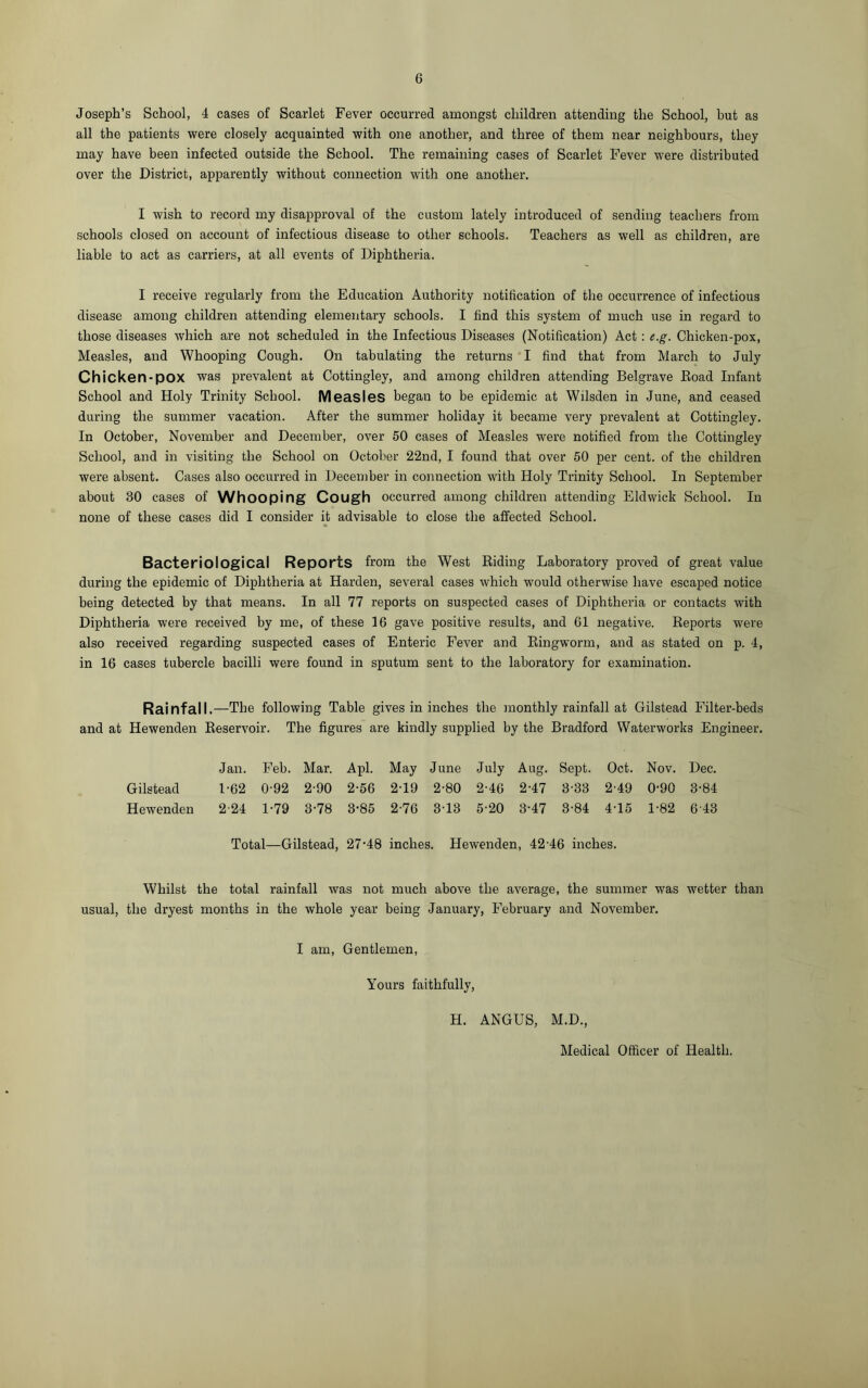 Joseph’s School, 4 cases of Scarlet Fever occurred amongst children attending the School, but as all the patients were closely acquainted with one another, and three of them near neighbours, they may have been infected outside the School. The remaining cases of Scarlet Fever were distributed over the District, apparently without connection with one another. I wish to record my disapproval of the custom lately introduced of sending teachers from schools closed on account of infectious disease to other schools. Teachers as well as children, are liable to act as carriers, at all events of Diphtheria. I receive regularly from the Education Authority notification of the occurrence of infectious disease among children attending elementary schools. I find this system of much use in regard to those diseases which are not scheduled in the Infectious Diseases (Notification) Act : e.g. Chicken-pox, Measles, and Whooping Cough. On tabulating the returns I find that from March to July Chicken-pox was prevalent at Cottingley, and among children attending Belgrave Road Infant School and Holy Trinity School. Measles began to be epidemic at Wilsden in June, and ceased during the summer vacation. After the summer holiday it became very prevalent at Cottingley. In October, November and December, over 50 cases of Measles were notified from the Cottingley School, and in visiting the School on October 22nd, I found that over 50 per cent, of the children were absent. Cases also occurred in December in connection with Holy Trinity School. In September about 30 cases of Whooping Cough occurred among children attending Eldwick School. In none of these cases did I consider it advisable to close the affected School. Bacteriological Reports from the West Riding Laboratory proved of great value during the epidemic of Diphtheria at Harden, several cases which would otherwise have escaped notice being detected by that means. In all 77 reports on suspected cases of Diphtheria or contacts with Diphtheria were received by me, of these 16 gave positive results, and 61 negative. Reports were also received regarding suspected cases of Enteric Fever and Ringworm, and as stated on p. 4, in 16 cases tubercle bacilli were found in sputum sent to the laboratory for examination. Rainfall. —The following Table gives in inches the monthly rainfall at Gilstead Filter-beds and at Hewenden Reservoir. The figures are kindly supplied by the Bradford Waterworks Engineer. Jan. Feb. Mar. A pi. May June July Aug. Sept. Oct. Nov. Dec. Gilstead 1-62 0-92 2-90 2-56 2-19 2-80 2-46 2-47 3-33 2-49 0-90 3-84 Hewenden 2-24 1-79 3-78 3-85 2-76 313 5-20 3-47 3-84 415 1-82 643 Total—Gilstead, 27-48 inches. Hewenden, 42-46 inches. Whilst the total rainfall was not much above the average, the summer was wetter than usual, the dryest months in the whole year being January, February and November. I am, Gentlemen, Yours faithfully, H. ANGUS, M.D., Medical Officer of Health.