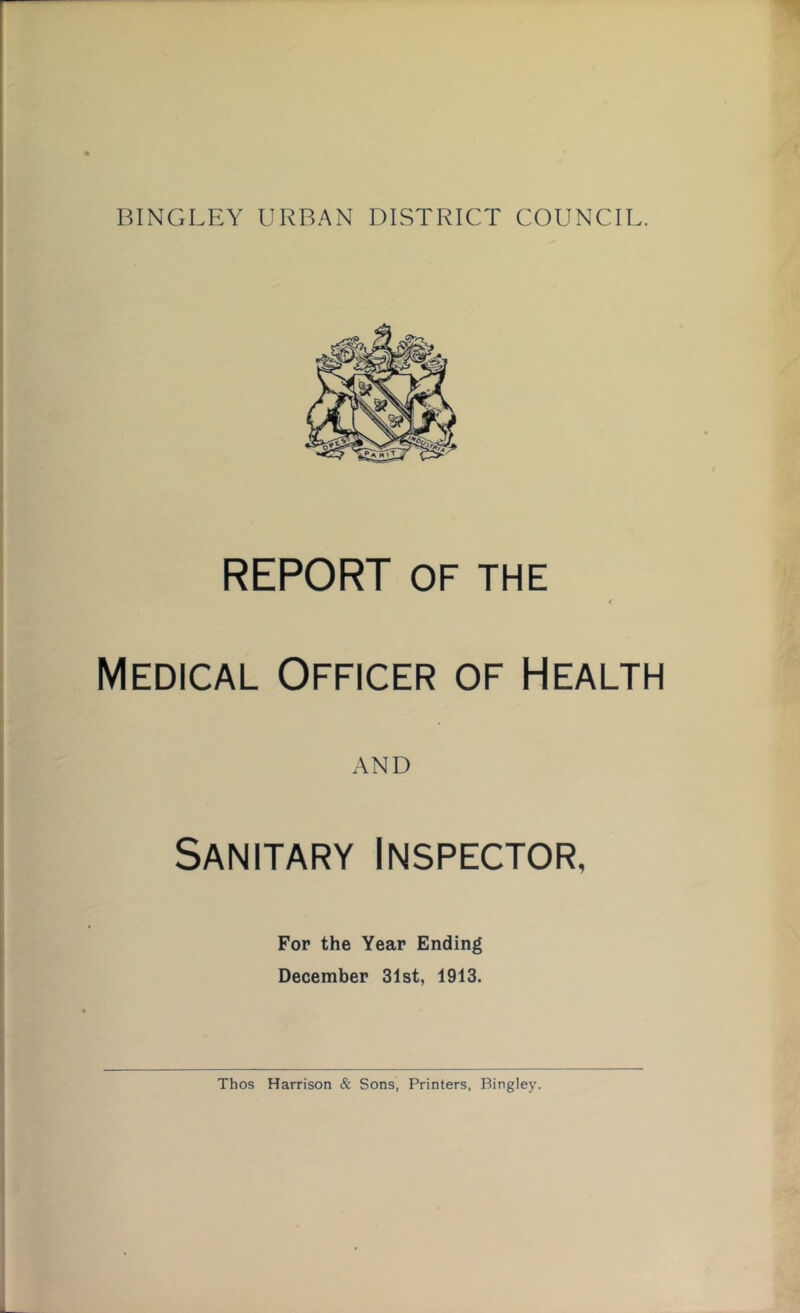 REPORT OF THE Medical Officer of Health AND Sanitary Inspector, For the Year Ending December 31st, 1913. Thos Harrison & Sons, Printers, Bingley.