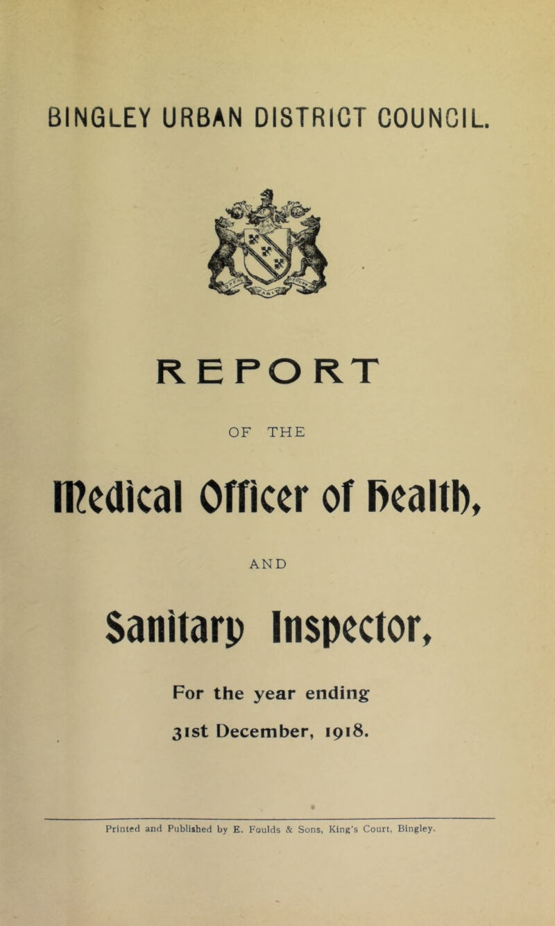 BINGLEY URBAN DISTRICT COUNCIL REPORT OF THE medical Officer of fiealtl), AND Sanitarp Inspector, For the year ending 31st December, 1918. Printed and Published by E. Foulds & Sons, King’s Court, Bingley.