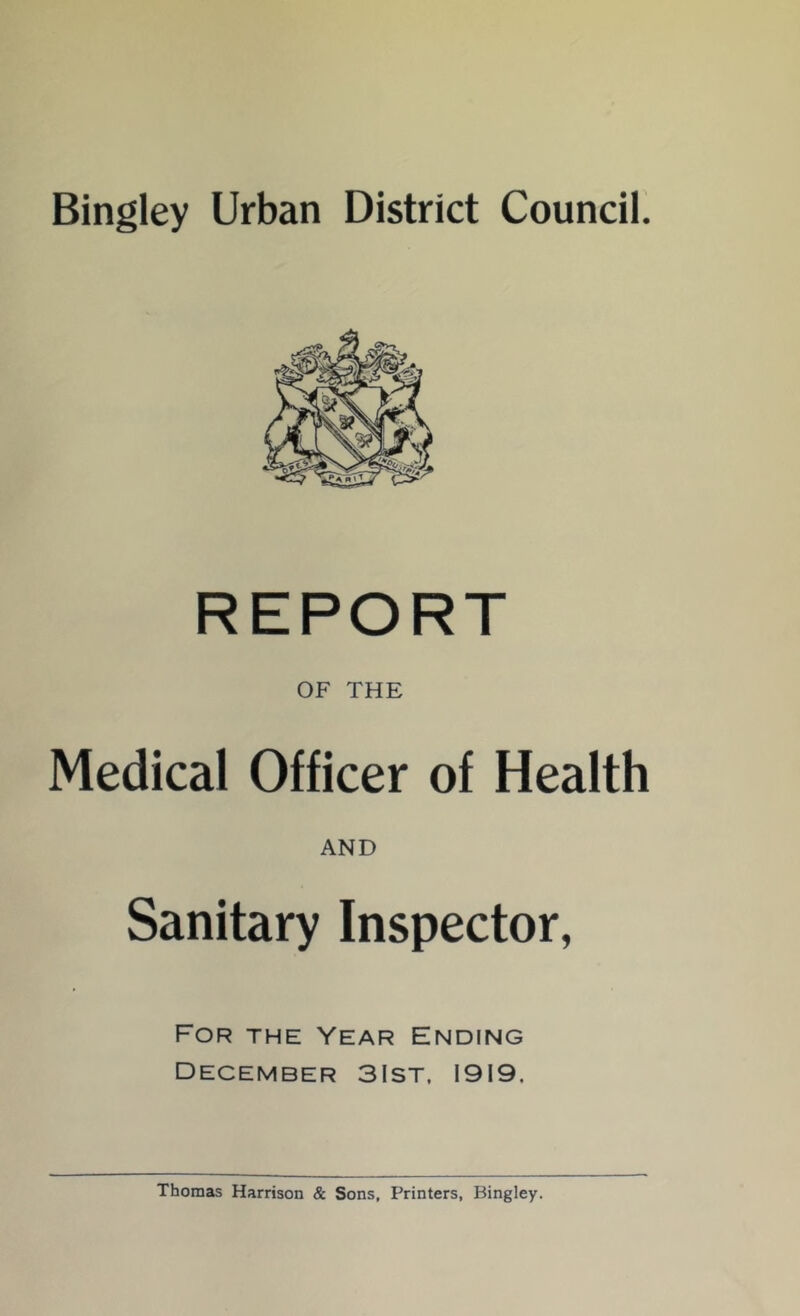 Bingley Urban District Council. REPORT OF THE Medical Officer of Health AND Sanitary Inspector, For the Year Ending December 3Ist, 1919, Thomas Harrison & Sons, Printers, Bingley.