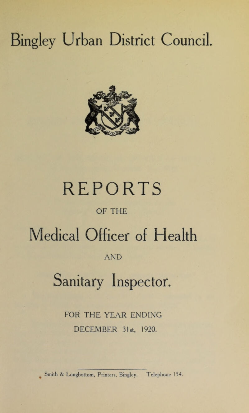 Bingley Urban District Council. REPORTS OF THE Medical Officer of Health AND Sanitary Inspector. FOR THE YEAR ENDING DECEMBER 31st, 1920. Smith & Longbottom, Printers, Bingley. Telephone 154.