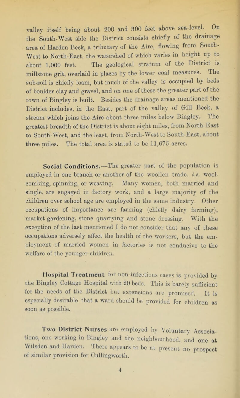 valley itself being about 200 and 800 feet above sea-level. On the South-West side the District consists chiefly of the diainage area of Harden Beck, a tributary of the Aire, flowing from South- West to North-East, the watershed of which varies in height up to about 1,000 feet. The geological stratum of the District is millstone grit, overlaid in places by the lower coal measures. The sub-soil is chiefly loam, but much of the valley is occupied by beds of boulder clay and gravel, and on one of these the greater part of the town of Bingley is built. Besides the drainage areas mentioned the District includes, in the East, part of the valley ol Gill Beck, a stream which joins the Aire about three miles below Bingley. The greatest breadth of the District is about eight miles, from North-East to South-West, and the least, from North-West to South-East, about three miles. The total area is stated to be 11,675 acres. Social Conditions.—The greater part of the population is employed in one branch or another of the woollen trade, i.e. wTool- combing, spinning, or weaving. Many women, both married and single, are engaged in factory work, and a large majority of the children over school age are employed in the same industry. Other occupations of importance are farming (chiefly dairy farming), market gardening, stone quarrying and stone dressing. With the exception of the last mentioned I do not consider that any of these occupations adversely affect the health of the Avorkers, but the em- ployment of married women in factories is not conducive to the welfare of the younger children. Hospital Treatment for non-infectious cases is provided by the Bingley Cottage Hospital with 20 beds. This is barely sufficient for the needs of the District but extensions are promised. It is especially desirable that a ward should be provided for children as soon as possible. Two District Nurses are employed by Voluntary Associa- tions, one working in Bingley and the neighbourhood, and one at Wilsden and Harden. There appears to be at present no prospect of similar provision for Cullingworth.