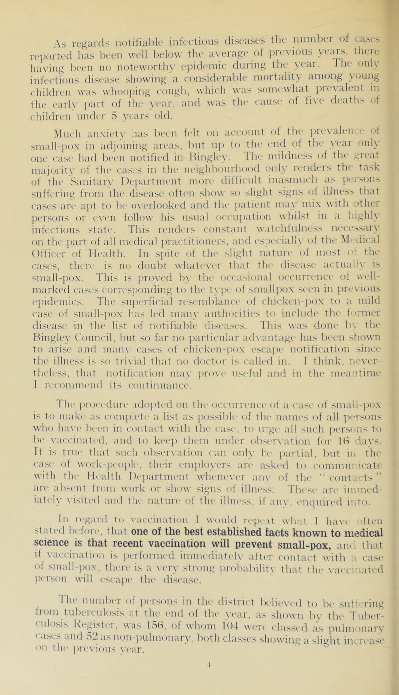 As regards notifial)li‘ infectious diseases tlu’ nuinbei of ca>es rei)orted has been well below the average of pn'vious veais, theie. having been no noteworth\' ei)id(>niic during the year. I he onlv infectious disease showing a considerable mortality among young <'hildren was whooping cough, which was sonu'what i)i(‘\alent in the c'arly part of tlu' year, and was the cause of five deaths of children under 5 years old. Much aii.xiety has been f(‘lt on acc()unt ol the pievaleiice of small-po.x in adjoining areas, but uj) to tlu' end of the yeai only one case had been notified in Bingley. 1 he mildne.ss of the great majoritv of the cases in th(> neighbourhood only reiuk'rs the task of the Sanitarx’ Department inori' difiicnlt inasnuK'h as pei><ms suffering from tlu* disisise often show so slight signs of dhu's,-. that cases ari' apt to be owalooked and the patiiait may mix with other ])(‘rsons or evt'H follow his usual occupation whilst in a highly inh'ctious state. This n'liders constant watchfuhu“ss nece-.sarv on the part of all medical practitiomas, and especially ol the M -dical Officer of Ilealth. In s])it(> of the slight nature of most the cases, there is no doubt whatever that tlu* diseasi' actuady is small-pox. This is proxx'd bx' tlu‘ occasional occurrence of wi'll- marked cases corresponding to the tx i)e of small])o.x sx-eii in previous epidemic's. The superficial rescanblancc' ol {'hickeu-j)o.x to a mild case of small-})ox has led many authorities to include' the humer disease in the list of notifiable di.sc-ases. This xvas dom* bv tin* Hingley ('ouncil, but so far no ))arlicnlar adx antage has biH-n shown to arise and manx' ca.sc's of cliicken-jio.x esca])e notification since tlu' illness is so trivial that no doctor is called in. 1 think, never- theless, that notification max' prox'c' useful and in the- meantime 1 rc'conunend its continuance. The procedure adoptc-d on the occurrence' of a c'asc' of smaii-pox is to make' as complete a list as possible of the name's of all ])evsons who hax'c' l)e'e'n in contact xvith the' e'ase'. to urge all such ))e'rsons to be xaccinated, and to kc'c'p them unde-r obsc'rxation for lb dax’s. It is true that such obse'rx'ation ean only be' partial, but in the case ol work-people', the'ir emj)loye'rs are aske-d to comnuu'icate xvith the lle'alth Departme'Ut xvlu'Uex'e'r anx' of tlu' contacts” are abse'iit from xvork or shoxv signs of illnc“ss, Tlu'se are' imrned- iate'lx' xisited and the' nature of tlu' illue'ss, if any, e'm]uired into. In regard to vaccination 1 would re'iie-at xvhat 1 hax’e d'te'U statc'd bc'forc', that one of the best established facts known to medical science is that recent vaccination will prevent small-pox, anee that il xac'ciuation is |K'rforme'd imnu'diatc'ly atti'r contact xvith a case' oi smalbpcjx, tlu're is a x'c'ry strong prol^abilitv that the vaccinated pc'i'son xvill escape' the dist'ase, 1 hc' number of persons in the' district believe'd to be' suttc'Hng from tuberculosis at the. c'ud of the yc'ar, as shoxvu by t1u' Tube'r- culo.^is Kegi.stc'r, was 15b, of whom 104 xxe'rc' e'lasse'd as pidumnary c ense's and r.2 as non-pulmeenary, both classes shoxving a slight im rease on the' jM'e'X'ious x'c'ar. 1