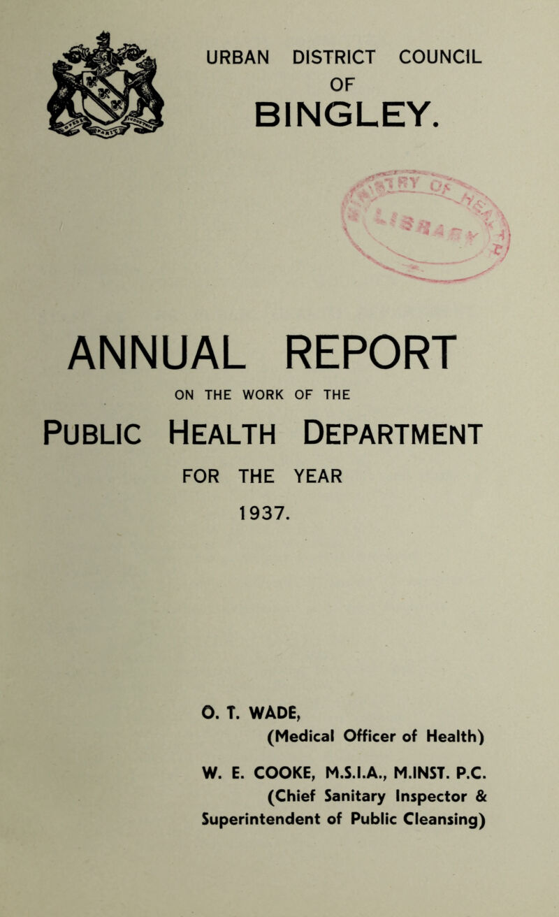 URBAN DISTRICT COUNCIL OF BINGLEY. ANNUAL REPORT ON THE WORK OF THE Public Health Department FOR THE YEAR 1937. O. T. WADE, (Medical Officer of Health) W. E. COOKE, M.S.I.A., M.INST. P.C. (Chief Sanitary Inspector & Superintendent of Public Cleansing)