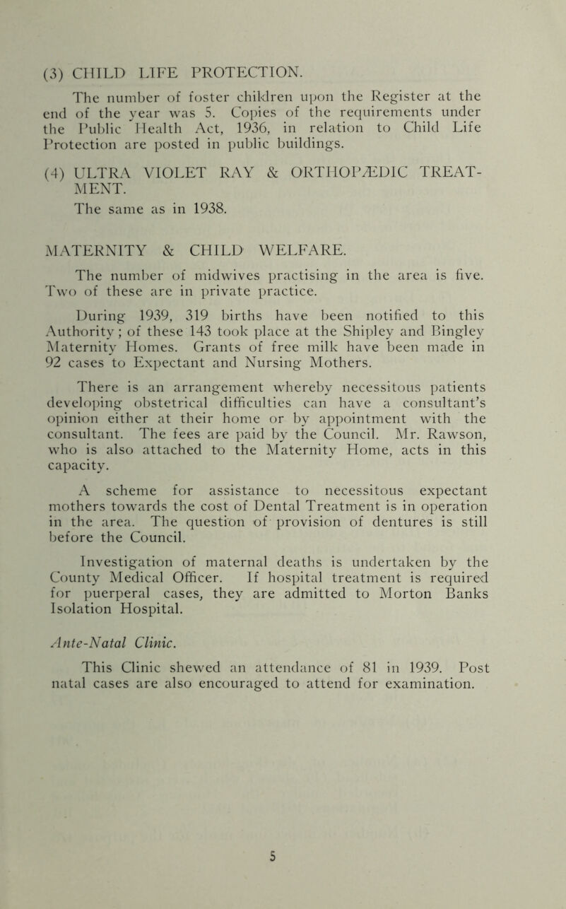 (3) CHILD LIFE PROTECTION. The number of foster children upon the Register at the end of the year was 5. Copies of the requirements under the Public Health Act, 1936, in relation to Child Life Protection are posted in public buildings. (4) ULTRA VIOLET RAY & ORTHOPAEDIC TREAT- MENT. The same as in 1938. MATERNITY & CHILD WELFARE. The number of midwives practising in the area is five. Two of these are in private practice. During 1939, 319 births have been notified to this Authority; of these 143 took place at the Shipley and Bingley Maternity Homes. Grants of free milk have been made in 92 cases to Expectant and Nursing Mothers. There is an arrangement whereby necessitous patients developing obstetrical difficulties can have a consultant’s opinion either at their home or by appointment with the consultant. The fees are paid by the Council. Mr. Rawson, who is also attached to the Maternity Home, acts in this capacity. A scheme for assistance to necessitous expectant mothers towards the cost of Dental Treatment is in operation in the area. The question of provision of dentures is still before the Council. Investigation of maternal deaths is undertaken by the County Medical Officer. If hospital treatment is required for puerperal cases, they are admitted to Morton Banks Isolation Hospital. Ante-Natal Clinic. This Clinic shewed an attendance of 81 in 1939. Post natal cases are also encouraged to attend for examination.