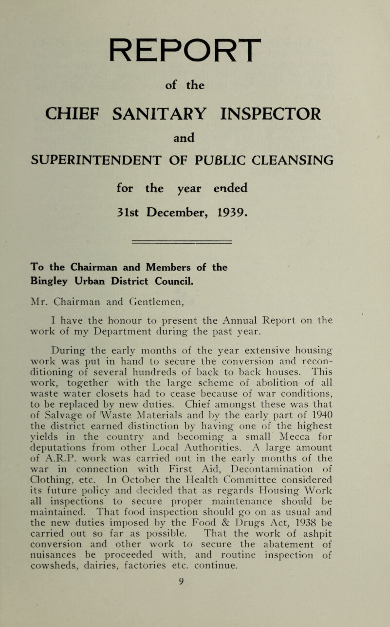 REPORT of the CHIEF SANITARY INSPECTOR and SUPERINTENDENT OF PUBLIC CLEANSING for the year ended 31st December, 1939. To the Chairman and Members of the Bingley Urban District Council. Mr. Chairman and Gentlemen, I have the honour to present the Annual Report on the work of my Department during the past year. During the early months of the year extensive housing work was put in hand to secure the conversion and recon- ditioning of several hundreds of back to back houses. This work, together with the large scheme of abolition of all waste water closets had to cease because of war conditions, to be replaced by new duties. Chief amongst these was that of Salvage of Waste Materials and by the early part of 1940 the district earned distinction by having one of the highest yields in the country and becoming a small Mecca for deputations from other Local Authorities. A large amount of A.R.P. work was carried out in the early months of the war in connection with First Aid, Decontamination of Clothing, etc. In October the Health Committee considered its future policy and decided that as regards Housing Work all inspections to secure proper maintenance should be maintained. That food inspection should go on as usual and the new duties imposed by the Food & Drugs Act, 1938 be carried out so far as possible. That the work of ashpit conversion and other work to secure the abatement of nuisances be proceeded with, and routine inspection of cowsheds, dairies, factories etc. continue.