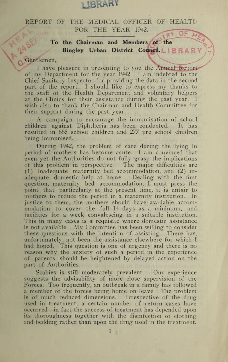 UBBiVHf REPORT OF THE MEDICAL OFFICER OF FOR THE YEAR 1942. To the Chairman and Members / of ' the Bingley Urban District Gentlemen, I have pleasure in presenting to you the AftfmaL'fte] of my Department for the year 1942. I am indebted to the Chief Sanitary Inspector for providing the data in the second part of the report. I should like to express my thanks to the staff of the Health Department and voluntary helpers at the Clinics for their assistance during the past year. I wish also to thank the Chairman and Health Committee for their support during the past year. A campaign to encourage the immunisation of school children against Diphtheria has been conducted. It has resulted in 665 school children and 277 pre school children being immunised. During 1942, the problem of care during the lying in period of mothers has become acute. I am convinced that even yet the Authorities do not fully ’grasp the implications of this problem in perspective. The major difficulties are (1) inadequate maternity bed accommodation, and (2) in- adequate domestic help at home. Dealing with the first question, maternity bed accommodation, I must press the point that particularly at the present time, it is unfair to mothers to reduce the period in a maternity institution. In justice to them, the mothers should have available accom- modation to cover the full 14 days as a minimum, and facilities for a week convalescing in a suitable institution. This in many cases is a requisite where domestic assistance is not available. My Committee has been willing to consider these questions with the intention of assisting. There has, unfortunately, not been the assistance elsewhere for which I had hoped. This question is one of urgency and there is no reason why the anxiety of such a period in the experience of parents should be heightened by delayed action on the part of Authorities. Scabies is still moderately prevalent. Our experience suggests the advisability of more close supervision of the Forces. Too frequently, an outbreak in a family has followed a member of the forces being home on leave. The problem is of much reduced dimensions. Irrespective of the drug used in treatment, a certain number of return cases have occurred—in fact the success of treatment has depended upon its thoroughness together with the disinfection of clothing and bedding rather than upon the drug used in the treatment.