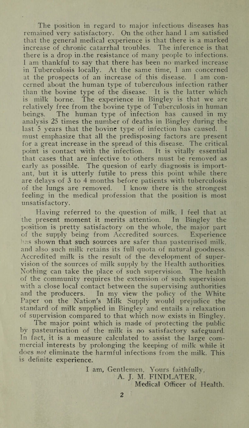 The position in regard to major infectious diseases has remained very satisfactory. On the other hand I am satisfied that the general medical experience is that there is a marked increase of chronic catarrhal troubles. The inference is that there is a drop in .the resistance of many people to infections. I am thankful to say that there has been no marked increase in Tuberculosis locally. At the same time, I am concerned at the prospects of an increase of this disease. I am con- cerned about the human type of tuberculous infection rather than the bovine type of the disease. It is the latter which is milk borne. The experience in Bingley is that we are relatively free from the bovine type of Tuberculosis in human beings. The human type of infection has caused in my analysis 25 times the number of deaths in Bingley during the last 5 years that the bovine type of infection has caused. I must emphasize that all the predisposing factors are present for a great increase in the spread of this disease. The critical, point is contact with the infection. It is vitally essential that cases that are infective to others must be removed as early as possible. The quesion of early diagnosis is import- ant, but it is utterly futile to press this point while there are delays of 3 to 4 months before patients with tuberculosis of the lungs are removed. I know there is the strongest feeling in the medical profession that the position is most unsatisfactory. Having referred to the question of milk, I feel that at the present moment it merits attention. In Bingley the position is pretty satisfactory on the whole, the major part of the supply being from Accredited sources. Experience has shown that such sources are safer than pasteurised milk, and also such milk retains its full quota of natural goodness. Accredited milk is the result of the development of super- vision of the sources of milk supply by the Health authorities. Nothing can take the place of such supervision. The health of the community requires the extension of such supervision with a close local contact between the supervising authorities and the producers. In my view the policy of the White Paper on the Nation’s Milk Supply would prejudice the standard of milk supplied in Bingley and entails a relaxation of supervision compared to that which now exists in Bingley. The major point which is made of protecting the public by pasteurisation of the milk is no satisfactory safeguard, In fact, it is a measure calculated to assist the large com- mercial interests by prolonging the keeping of milk while it does not eliminate the harmful infections from the milk. This is definite experience. I am, Gentlemen, Yours faithfully, A. J. M. FINDLATER, ' Medical Officer of Health.
