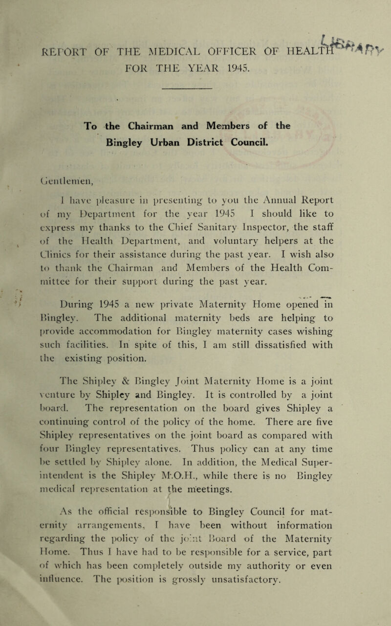 RP.r ORT OF THE MEDICAL OFFICER OF HEALT FOR THE YEAR 1945. To the Chairman and Members of the Bingley Urban District Council. (jcnllenien, 1 have pleasure in presenting' to you the Annual Report of my Department for the year 1945 I should like to express my thanks to the Chief Sanitary Inspector, the staff of the Health Department, and voluntary helpers at the Clinics for their assistance during the past year. I wish also' to thank the Chairman and Members of the Health Com- mittee for their support during the past year. During' 1945 a new private Maternit}^ Home opened in I'ingley. The additional maternity beds are helping to provide accommodation for Bingley maternity cases wishing such facilities. In spite of this, I am still dissatisfied with ihe existing position. The Shi])ley & Bingley Joint Maternity Home is a joint venture by Shipley and Bingley. It is controlled by a joint board. The representation on the board gives Shipley a continuing control of the policy of the home. There are five Shi])ley re])resentatives on the joint board as compared with four Bingley representatives. Thus policy can at any time be settled ])v Shijdey alone. In addition, the Medical Super- intendent is the Shipley M'.O'.H., while there is no Bingley medical rejiresentation at the meetings. As the official rcs])onsible to Bingley Council for mat- ernity arrangements, I have been without information regarding the ])olicy of the johit Board of the Maternity Home. Thus I have had to be rcs])onsil)le for a service, part of which has lieen completely outside my authority or even intluence. The i>osition is grossly unsatisfactory.