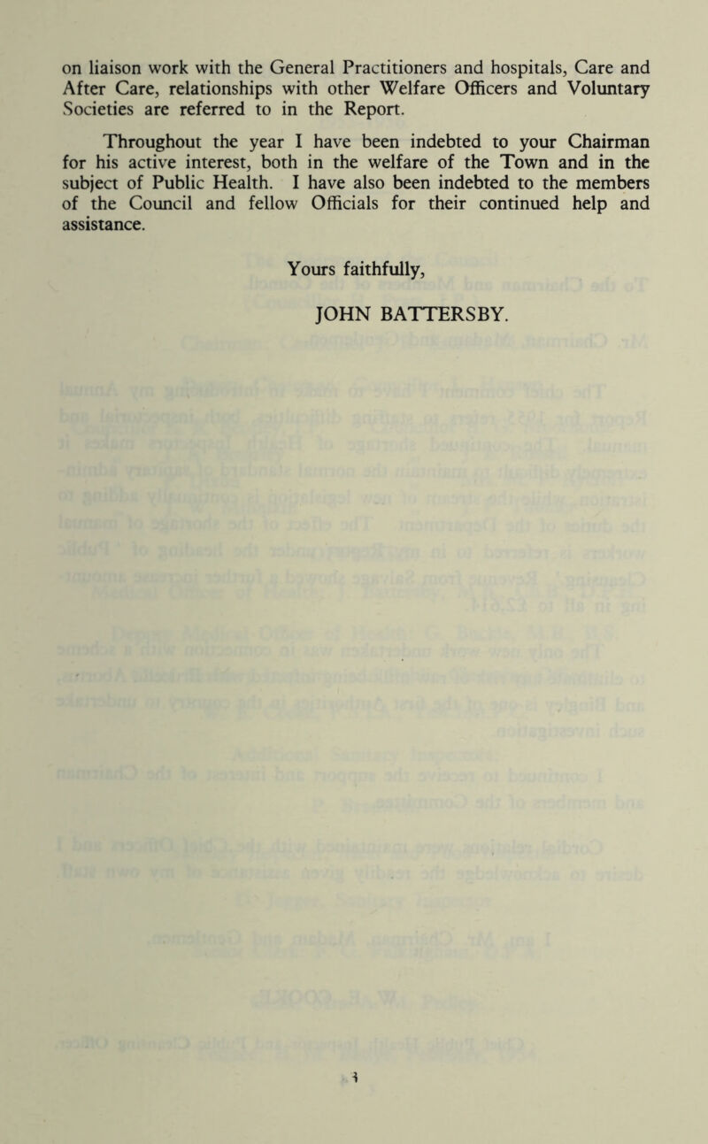 on liaison work with the General Practitioners and hospitals, Care and After Care, relationships with other Welfare Officers and Voluntary Societies are referred to in the Report. Throughout the year I have been indebted to your Chairman for his active interest, both in the welfare of the Town and in the subject of Public Health. I have also been indebted to the members of the Council and fellow Officials for their continued help and assistance. Yours faithfully. JOHN BATTERSBY.
