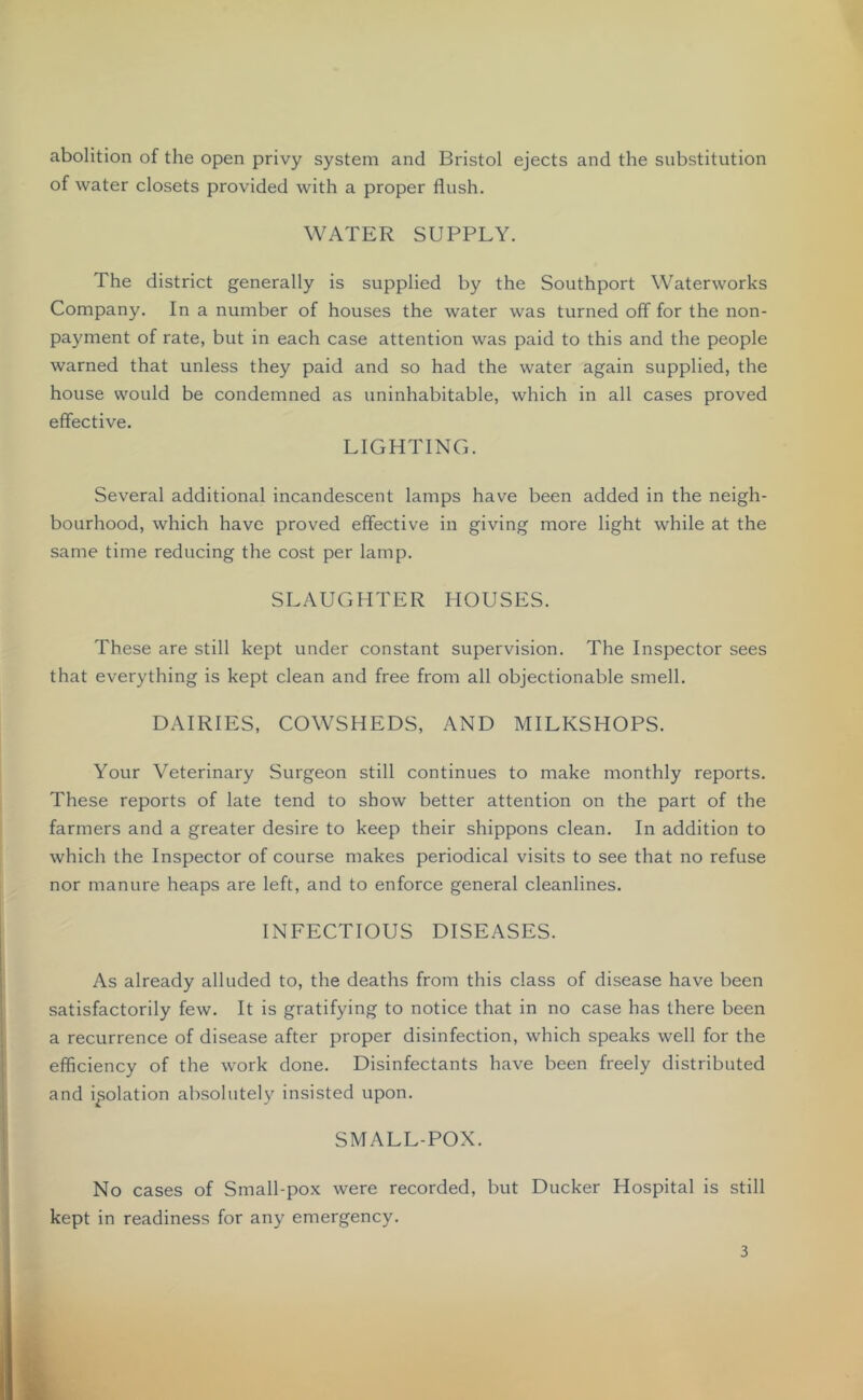 abolition of the open privy system and Bristol ejects and the substitution of water closets provided with a proper flush. WATER SUPPLY. The district generally is supplied by the Southport Waterworks Company. In a number of houses the water was turned off for the non- payment of rate, but in each case attention was paid to this and the people warned that unless they paid and so had the water again supplied, the house would be condemned as uninhabitable, which in all cases proved effective. LIGHTING. Several additional incandescent lamps have been added in the neigh- bourhood, which have proved effective in giving more light while at the same time reducing the cost per lamp. SLAUGHTER HOUSES. These are still kept under constant supervision. The Inspector sees that everything is kept clean and free from all objectionable smell. DAIRIES, COWSHEDS, AND MILKSHOPS. Your Veterinary Surgeon still continues to make monthly reports. These reports of late tend to show better attention on the part of the farmers and a greater desire to keep their shippons clean. In addition to which the Inspector of course makes periodical visits to see that no refuse nor manure heaps are left, and to enforce general cleanlines. INFECTIOUS DISEASES. As already alluded to, the deaths from this class of disease have been satisfactorily few. It is gratifying to notice that in no case has there been a recurrence of disease after proper disinfection, which speaks well for the efficiency of the work done. Disinfectants have been freely distributed and isolation absolutely insisted upon. SMALL-POX. No cases of Small-pox were recorded, but Ducker Hospital is still kept in readiness for any emergency.