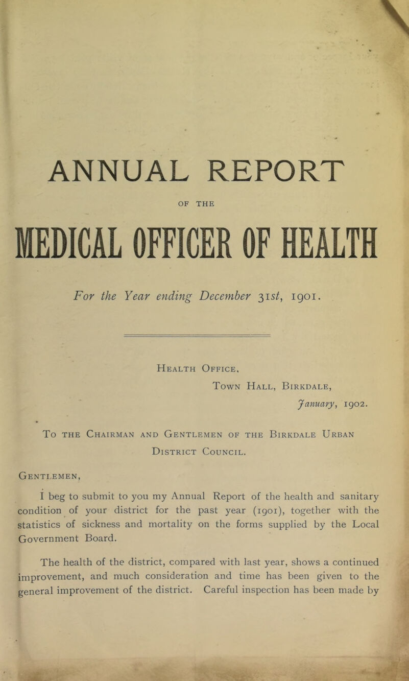 ANNUAL REPORT OF THE MEDICAL OFFICER OF HEALTH For the Year ending December 315/, igoi. Health Office, Town Hall, Birkdale, January, 1902. To THE Chairman and Gentlemen of the Birkdale Urban District Council. Gentlemen, I beg to submit to you my Annual Report of the health and sanitary condition of your district for the past year (1901), together with the statistics of sickness and mortality on the forms supplied by the Local Government Board. The health of the district, compared with last year, shows a continued improvement, and much consideration and time has been given to the general improvement of the district. Careful inspection has been made by