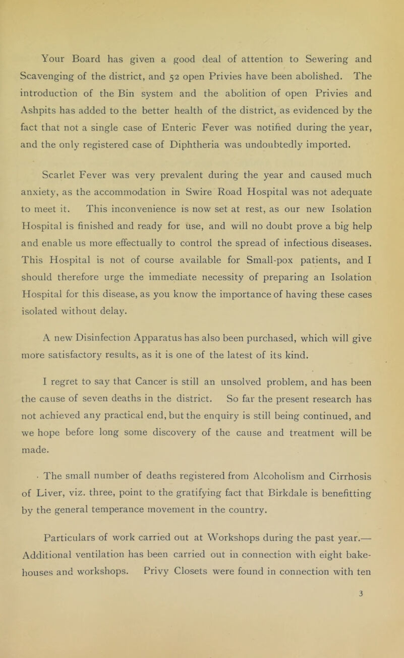 Your Board has given a good deal of attention to Sewering and Scavenging of the district, and 52 open Privies have been abolished. The introduction of the Bin system and the abolition of open Privies and Ashpits has added to the better health of the district, as evidenced by the fact that not a single case of Enteric Fever was notified during the year, and the only registered case of Diphtheria was undoubtedly imported. Scarlet Fever was very prevalent during the year and caused much anxiety, as the accommodation in Swire Road Hospital was not adequate to meet it. This inconvenience is now set at rest, as our new Isolation Hospital is finished and ready for use, and will no doubt prove a big help and enable us more effectually to control the spread of infectious diseases. This Hospital is not of course available for Small-pox patients, and I should therefore urge the immediate necessity of preparing an Isolation Hospital for this disease, as you know the importance of having these cases isolated without delay. A new Disinfection Apparatus has also been purchased, which will give more satisfactory results, as it is one of the latest of its kind. I regret to say that Cancer is still an unsolved problem, and has been the cause of seven deaths in the district. So far the present research has not achieved any practical end, but the enquiry is still being continued, and we hope before long some discovery of the cause and treatment will be made. • The small number of deaths registered from Alcoholism and Cirrhosis of Liver, viz. three, point to the gratifying fact that Birkdale is benefitting by the general temperance movement in the country. Particulars of work carried out at Workshops during the past year.— Additional ventilation has been carried out in connection with eight bake- houses and workshops. Privy Closets were found in connection with ten