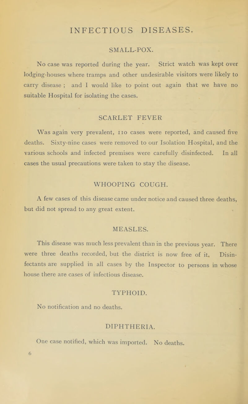 INFECTIOUS DISEASES. SMALL-POX. No case was reported during the year. Strict watch was kept over lodging-houses where tramps and other undesirable visitors were likely to carry disease ; and I would like to point out again that we have no suitable Hospital for isolating the cases. SCARLET FEVER Was again very prevalent, no cases were reported, and caused five deaths. Sixty-nine cases were removed to our Isolation Hospital, and the various schools and infected premises were carefull}'^ disinfected. In all cases the usual precautions were taken to stay the disease. WHOOPING COUGH. A few cases of this disease came under notice and caused three deaths, but did not spread to any great extent. MEASLES. This disease was much less prevalent than in the previous year. There were three deaths recorded, but the district is now free of it. Disin- fectants are supplied in all cases by the Inspector to persons in whose house there are cases of infectious disease. TYPHOID. No notification and no deaths. DIPHTHERIA. One case notified, which was imported. No deaths.