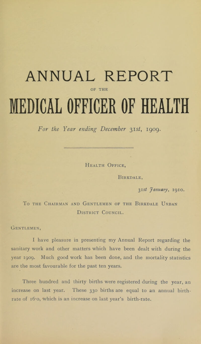 ANNUAL REPORT OF THE MEDICAL OFFICER OF HEALTH For the Year ending December 31s/, igog. Health Office, Birkdale, 315^ January, igio. To THE Chairman and Gentlemen of the Birkdale Urban District Council. Gentlemen, I have pleasure in presenting my Annual Report regarding the sanitary work and other matters which have been dealt with during the year igog. Much good work has been done, and the mortality statistics are the most favourable for the past ten years. Three hundred and thirty births were registered during the year, an increase on last year. These 330 births are equal to an annual birth- rate of i6-o, which is an increase on last year’s birth-rate.