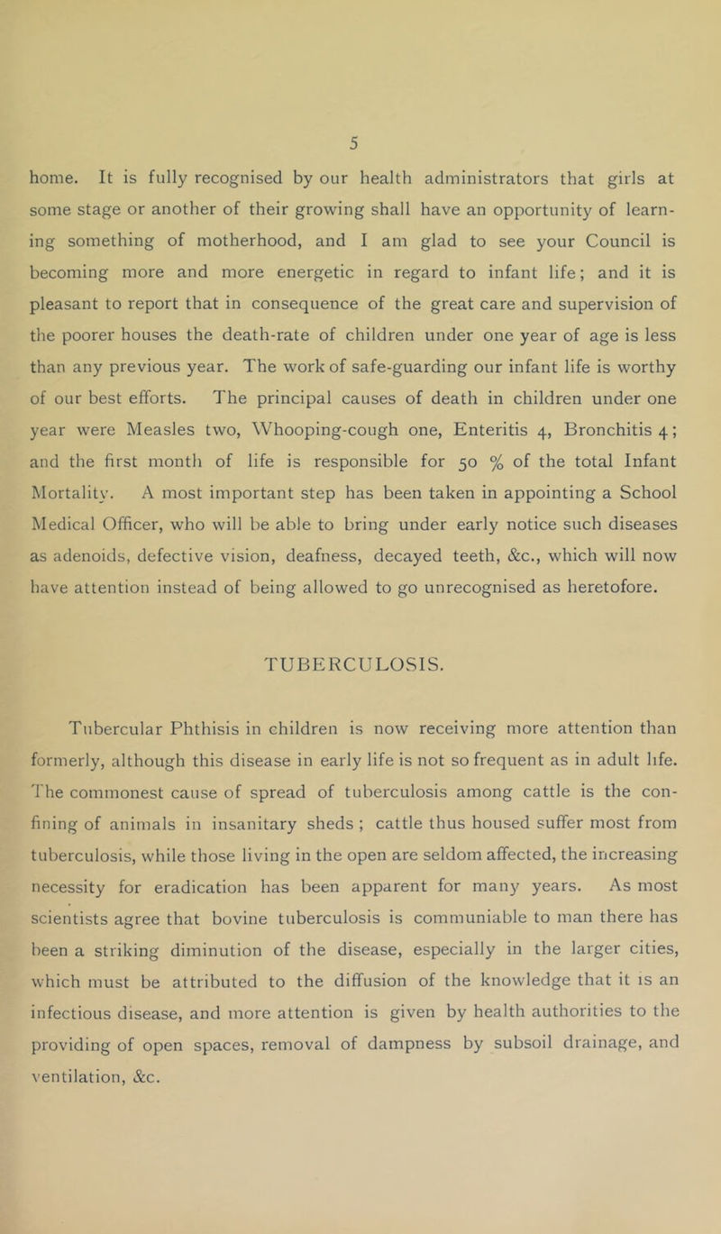home. It is fully recognised by our health administrators that girls at some stage or another of their growing shall have an opportunity of learn- ing something of motherhood, and I am glad to see your Council is becoming more and more energetic in regard to infant life; and it is pleasant to report that in consequence of the great care and supervision of the poorer houses the death-rate of children under one year of age is less than any previous year. The work of safe-guarding our infant life is worthy of our best efforts. The principal causes of death in children under one year were Measles two, Whooping-cough one. Enteritis 4, Bronchitis 4; and the first month of life is responsible for 50 % of the total Infant Mortality. A most important step has been taken in appointing a School Medical Officer, who will be able to bring under early notice such diseases as adenoids, defective vision, deafness, decayed teeth, &c., which will now have attention instead of being allowed to go unrecognised as heretofore. TUBERCULOSIS. Tubercular Phthisis in children is now receiving more attention than formerly, although this disease in early life is not so frequent as in adult life. The commonest cause of spread of tuberculosis among cattle is the con- fining of animals in insanitary sheds ; cattle thus housed suffer most from tuberculosis, while those living in the open are seldom affected, the increasing necessity for eradication has been apparent for many years. As most scientists agree that bovine tuberculosis is communiable to man there has been a striking diminution of the disease, especially in the larger cities, which must be attributed to the diffusion of the knowledge that it is an infectious disease, and more attention is given by health authorities to the providing of open spaces, removal of dampness by subsoil drainage, and ventilation, &c.