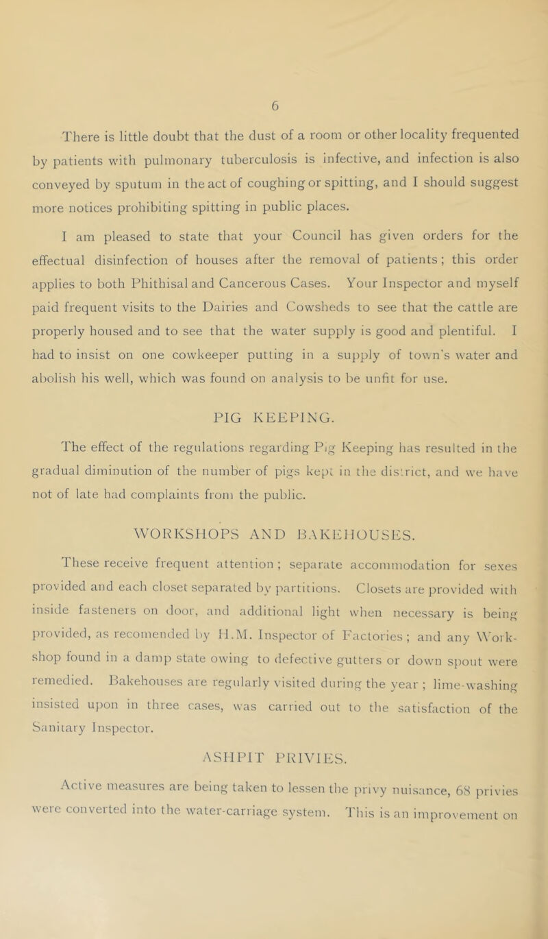 There is little doubt that the dust of a room or other locality frequented by patients with pulmonary tuberculosis is infective, and infection is also conveyed by sputum in the act of coughing or spitting, and I should suggest more notices prohibiting spitting in public places. I am pleased to state that your Council has given orders for the effectual disinfection of houses after the removal of patients ; this order applies to both Phithisaland Cancerous Cases. Your Inspector and myself paid frequent visits to the Dairies and Cowsheds to see that the cattle are properly housed and to see that the water supply is good and plentiful. I had to insist on one cowkeeper putting in a supply of town's water and abolish his well, which was found on analysis to be unfit for use. PIG KEEPING. The effect of the regulations regarding Pig Keeping has resulted in the gradual diminution of the number of pigs ke[)t in the district, and we have not of late had complaints from the public. WORKSHOPS AND BAKEHOUSES. These receive frequent attention ; separate accommodation for sexes provided and each closet separated by partitions. Closets are provided with inside fasteners on iloor, and additional light when necessary is being provided, as recomended by H.I\I. Inspector of Factories; and any \\'ork- shop found in a damp state owing to defective gutters or down spout were remedied. Bakehouses are regularly visited during the year ; lime-washing insisted upon in three cases, was carried out to the satisfaction of the Sanitary Inspector. ASHPIT PRIVIES. Active measures are being taken to lessen the privy nuisance, 68 privies were converted into the water-carriage system. This is an improvement on