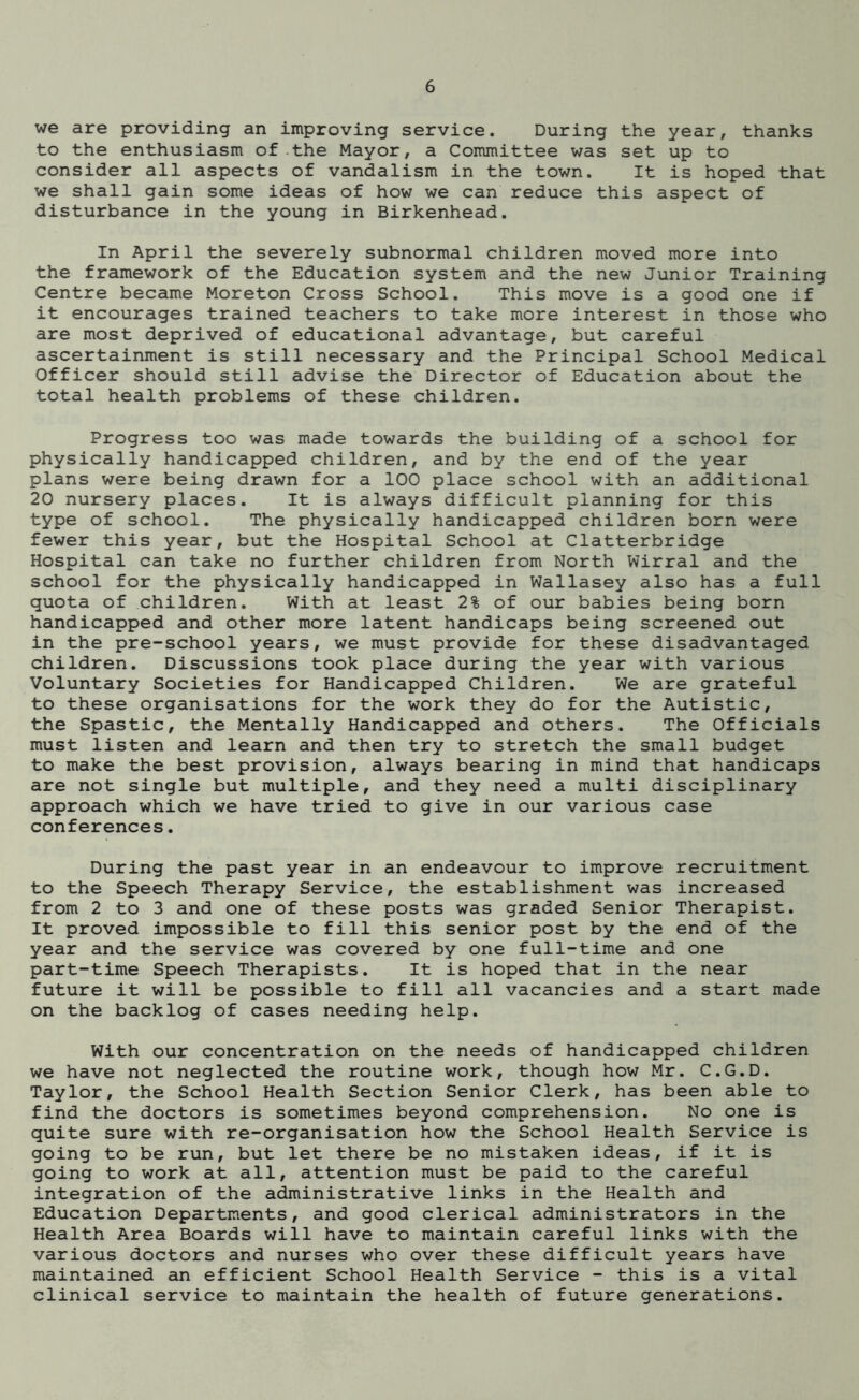 we are providing an improving service. During the year, thanks to the enthusiasm of the Mayor, a Committee was set up to consider all aspects of vandalism in the town. It is hoped that we shall gain some ideas of how we can reduce this aspect of disturbance in the young in Birkenhead. In April the severely subnormal children moved more into the framework of the Education system and the new Junior Training Centre became Moreton Cross School. This move is a good one if it encourages trained teachers to take more interest in those who are most deprived of educational advantage, but careful ascertainment is still necessary and the Principal School Medical Officer should still advise the Director of Education about the total health problems of these children. Progress too was made towards the building of a school for physically handicapped children, and by the end of the year plans were being drawn for a 100 place school with an additional 20 nursery places. It is always difficult planning for this type of school. The physically handicapped children born were fewer this year, but the Hospital School at Clatterbridge Hospital can take no further children from North Wirral and the school for the physically handicapped in Wallasey also has a full quota of children. With at least 2% of our babies being born handicapped and other more latent handicaps being screened out in the pre-school years, we must provide for these disadvantaged children. Discussions took place during the year with various Voluntary Societies for Handicapped Children. We are grateful to these organisations for the work they do for the Autistic, the Spastic, the Mentally Handicapped and others. The Officials must listen and learn and then try to stretch the small budget to make the best provision, always bearing in mind that handicaps are not single but multiple, and they need a multi disciplinary approach which we have tried to give in our various case conferences. During the past year in an endeavour to improve recruitment to the Speech Therapy Service, the establishment was increased from 2 to 3 and one of these posts was graded Senior Therapist. It proved impossible to fill this senior post by the end of the year and the service was covered by one full-time and one part-time Speech Therapists. It is hoped that in the near future it will be possible to fill all vacancies and a start made on the backlog of cases needing help. With our concentration on the needs of handicapped children we have not neglected the routine work, though how Mr. C.G.D. Taylor, the School Health Section Senior Clerk, has been able to find the doctors is sometimes beyond comprehension. No one is quite sure with re-organisation how the School Health Service is going to be run, but let there be no mistaken ideas, if it is going to work at all, attention must be paid to the careful integration of the administrative links in the Health and Education Departments, and good clerical administrators in the Health Area Boards will have to maintain careful links with the various doctors and nurses who over these difficult years have maintained an efficient School Health Service - this is a vital clinical service to maintain the health of future generations.
