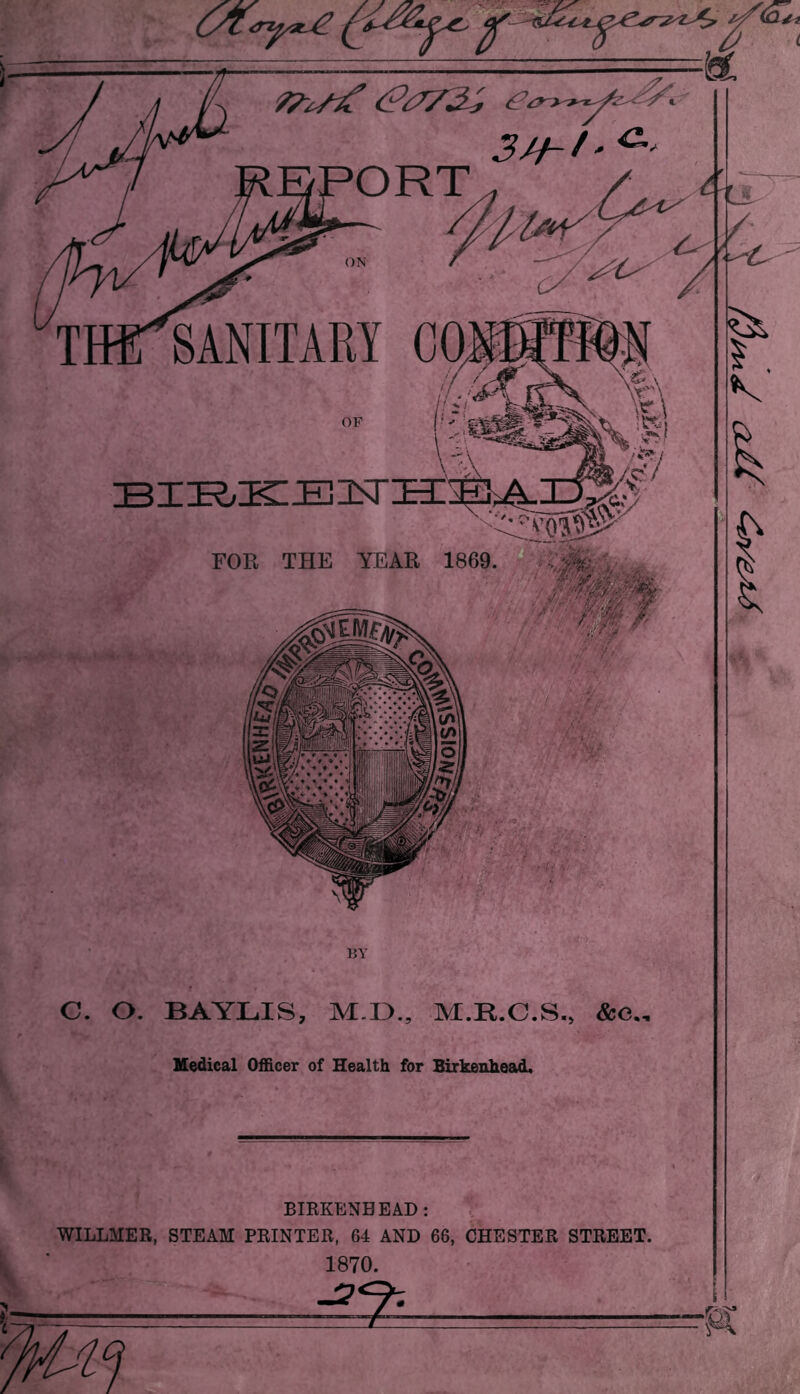 SANITARY ORT bir.k::e]3^ FOR THE YEAR 1869, BIKKENBEAD: c, WILLMER, STEAM PRINTER, 64 AND 66, CHESTER STREET. 1870. ^7-- . . c. o. BY BAYLIS, M.D., M Medical Officer of Health for Birkenhead,