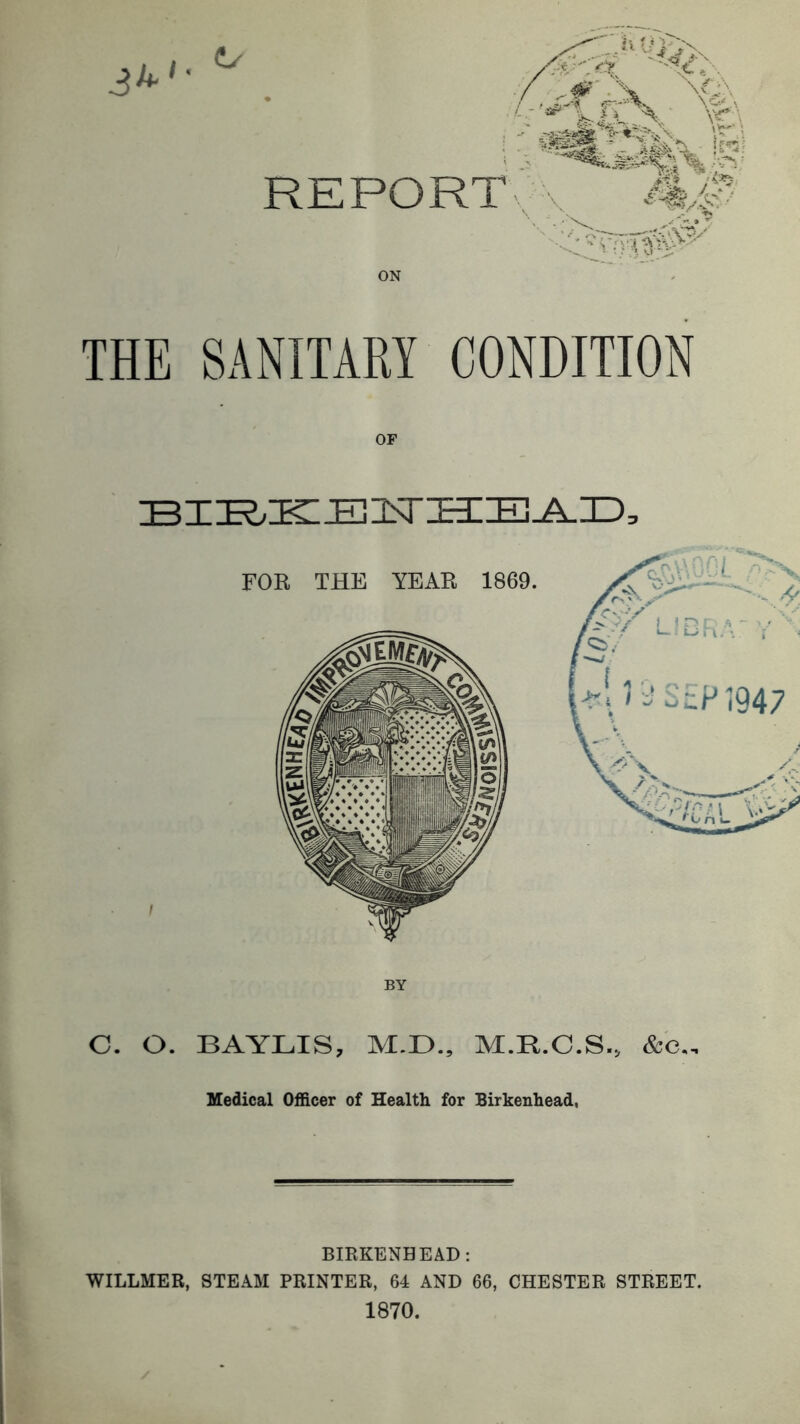 3^ REPORT ON THE SANITARY CONDITION BIK/ICEllNrHE^D, C. O. BAYLIS, M.D., M.R.C.S., &e,. Medical Officer of Health for Birkenhead, BIEKENHEAD: WILLMER, STEAM PRINTER, 64 AND 66, CHESTER STREET. 1870.