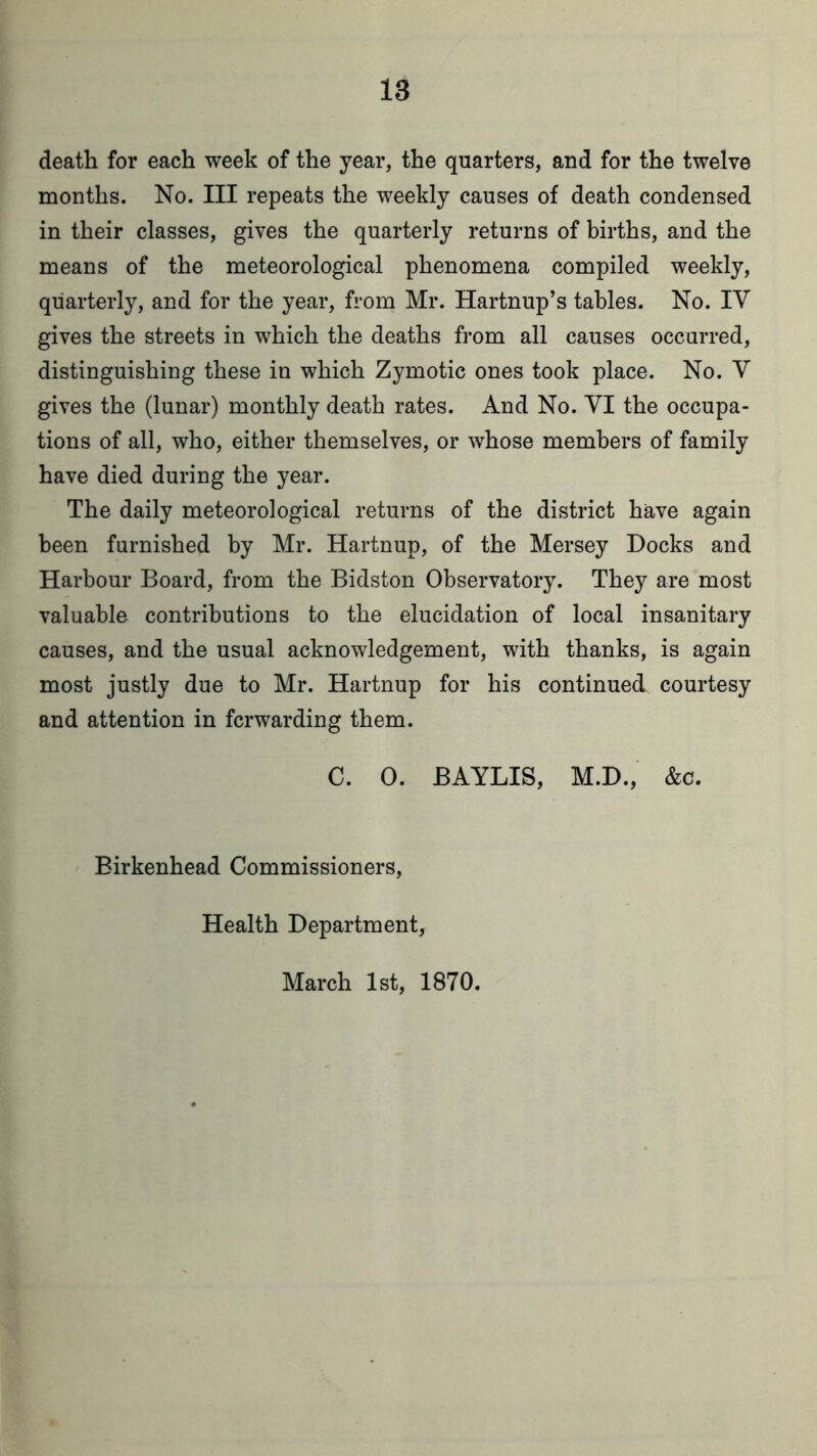 death for each week of the year, the quarters, and for the twelve months. No. Ill repeats the weekly causes of death condensed in their classes, gives the quarterly returns of births, and the means of the meteorological phenomena compiled weekly, quarterly, and for the year, from Mr. Hartnup’s tables. No. IV gives the streets in which the deaths from all causes occurred, distinguishing these in which Zymotic ones took place. No. V gives the (lunar) monthly death rates. And No. VI the occupa- tions of all, who, either themselves, or whose members of family have died during the year. The daily meteorological returns of the district have again been furnished by Mr. Hartnup, of the Mersey Docks and Harbour Board, from the Bidston Observatory. They are most valuable contributions to the elucidation of local insanitary causes, and the usual acknowledgement, with thanks, is again most justly due to Mr. Hartnup for his continued courtesy and attention in forwarding them. C. 0. BAYLIS, M.D., &c. Birkenhead Commissioners, Health Department, March 1st, 1870.