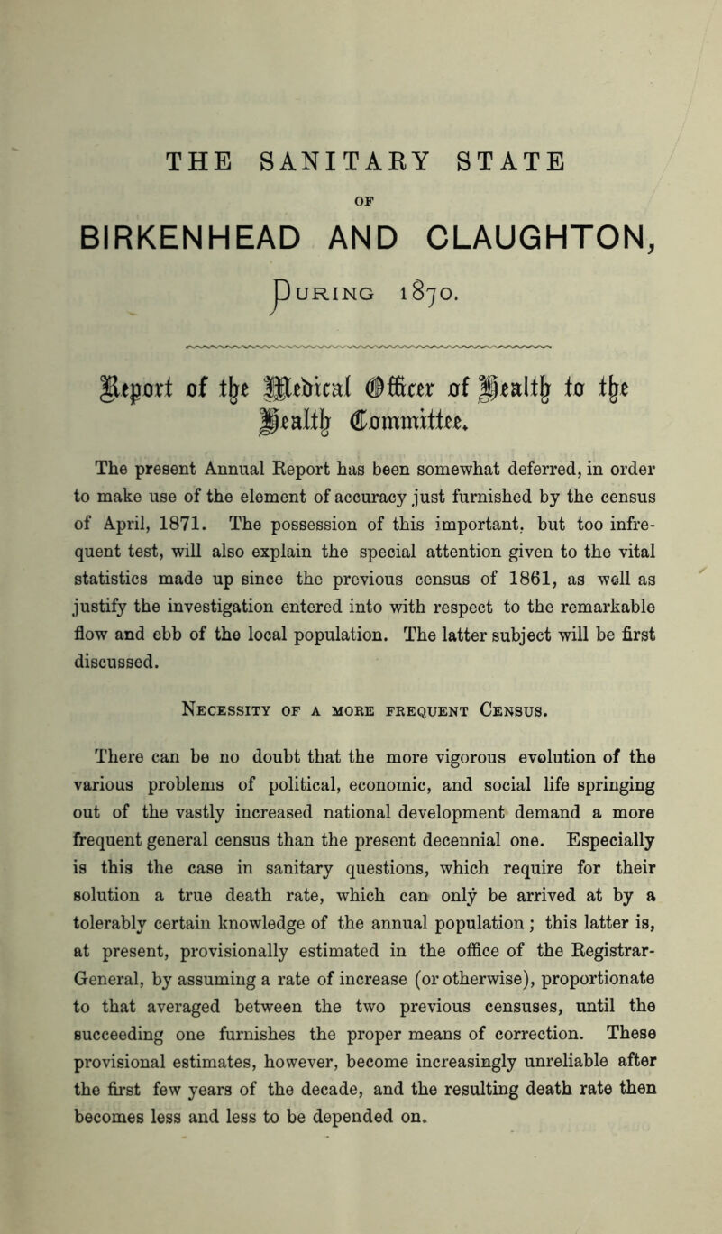 THE SANITARY STATE OF BIRKENHEAD AND CLAUGHTON, PURING lSjO. Report of the fUtbical ©fficcr of Jptaltjj to % Jptalflj Commifftt. The present Annual Report has been somewhat deferred, in order to make use of the element of accuracy just furnished by the census of April, 1871. The possession of this important, but too infre- quent test, will also explain the special attention given to the vital statistics made up since the previous census of 1861, as well as justify the investigation entered into with respect to the remarkable flow and ebb of the local population. The latter subject will be first discussed. Necessity of a more frequent Census. There can be no doubt that the more vigorous evolution of the various problems of political, economic, and social life springing out of the vastly increased national development demand a more frequent general census than the present decennial one. Especially is this the case in sanitary questions, which require for their solution a true death rate, which can only be arrived at by a tolerably certain knowledge of the annual population; this latter is, at present, provisionally estimated in the office of the Registrar- General, by assuming a rate of increase (or otherwise), proportionate to that averaged between the two previous censuses, until the succeeding one furnishes the proper means of correction. These provisional estimates, however, become increasingly unreliable after the first few years of the decade, and the resulting death rate then becomes less and less to be depended on.