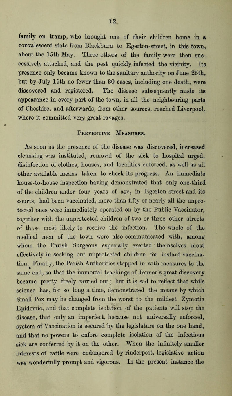 family on tramp, who brought one of their children home in a convalescent state from Blackburn to Egerton-street, in this town, about the 15th May. Three others of the family were then suc- cessively attacked, and the pest quickly infected the vicinity. Its presence only became known to the sanitary authority on June 25th, but by July 15th no fewer than 30 cases, including one death, were discovered and registered. The disease subsequently made its appearance in every part of the town, in all the neighbouring parts of Cheshire, and afterwards, from other sources, reached Liverpool, where it committed very great ravages. Preventive Measures. As soon as the presence of the disease was discovered, increased cleansing was instituted, removal of the sick to hospital urged, disinfection of clothes, houses, and localities enforced, as well as all other available means taken to check its progress. An immediate house-to-house inspection having demonstrated that only one-third of the children under four years of age, in Egerton-street and its courts, had been vaccinated, more than fifty or nearly all the unpro- tected ones were immediately operated on by the Public Vaccinator, together with the unprotected children of two or three other streets of those most likely to receive the infection. The whole of the medical men of the town were also communicated with, among whom the Parish Surgeons especially exerted themselves most effectively in seeking out unprotected children for instant vaccina- tion. Finally, the Parish Authorities stepped in with measures to the same end, so that the immortal teachings of Jenner’s great discovery became pretty freely carried out; but it is sad to reflect that while science has, for so long a time, demonstrated the means by which Small Pox may be changed from the worst to the mildest Zymotic Epidemic, and that complete isolation of the patients will stop the disease, that only an imperfect, because not universally enforced, system of Vaccination is secured by the legislature on the one hand, and that no powers to enfore complete isolation of the infectious sick are conferred by it on the other. When the infinitely smaller interests of cattle were endangered by rinderpest, legislative action was wonderfully prompt and vigorous. In the present instance the