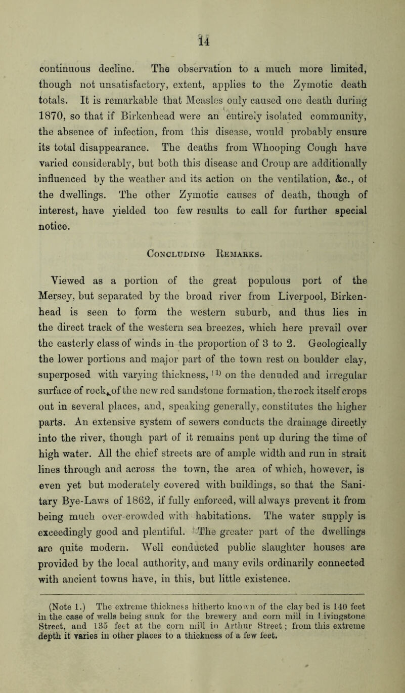 continuous decline. The observation to a much more limited, though not unsatisfactory, extent, applies to the Zymotic death totals. It is remarkable that Measles only caused one death during 1870, so that if Birkenhead were an entirely isolated community, the absence of infection, from this disease, would probably ensure its total disappearance. The deaths from Whooping Cough have varied considerabty, but both this disease and Croup are additionally influenced by the weather and its action on the ventilation, &c., of the dwellings. The other Zymotic causes of death, though of interest, have yielded too few results to call for further special notice. Concluding Remarks. Viewed as a portion of the great populous port of the Mersey, but separated by the broad river from Liverpool, Birken- head is seen to form the western suburb, and thus lies in the direct track of the western sea breezes, which here prevail over the easterly class of winds in the proportion of 8 to 2. Geologically the lower portions and major part of the town rest on boulder clay, superposed with varying thickness, (on the denuded and irregular surface of rock^of the new red sandstone formation., the rock itself crops out in several places, and, speaking generally, constitutes the higher parts. An extensive system of sewers conducts the drainage directly into the river, though part of it remains pent up during the time of high water. All the chief streets are of ample width and run in strait lines through and across the town, the area of which, however, is even yet but moderately covered with buildings, so that the Sani- tary Bye-Laws of 1862, if fully enforced, will always prevent it from being much over-crowded with habitations. The water supply is exceedingly good and plentiful. The greater part of the dwellings are quite modern. Well conducted public slaughter houses are provided by the local authority, and many evils ordinarily connected with ancient towns have, in this, but little existence. (Note 1.) The extreme thickness hitherto known of the clay bed is 140 feet in the case of wells being sunk for the brewery and corn mill in I ivingstone Street, and 185 feet at the corn mill in Arthur Street; from this extreme depth it varies in other places to a thickness of a few feet.