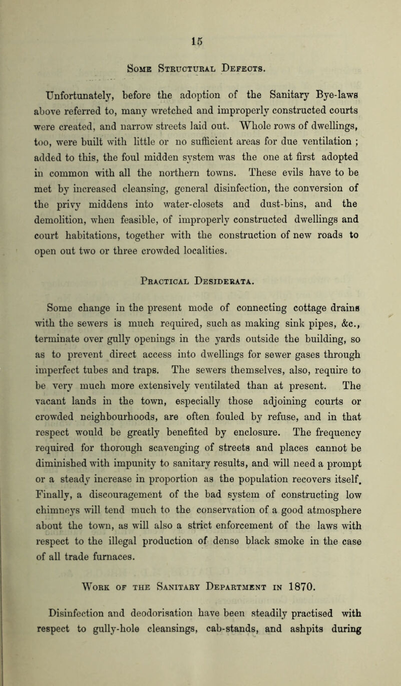 Some Structural Defects. Unfortunately, before the adoption of the Sanitary Bye-laws above referred to, many wretched and improperly constructed courts were created, and narrow streets laid out. Whole rows of dwellings, too, were built with little or no sufficient areas for due ventilation ; added to this, the foul midden system was the one at first adopted in common with all the northern towns. These evils have to be met by increased cleansing, general disinfection, the conversion of the privy middens into water-closets and dust-bins, and the demolition, when feasible, of improperly constructed dwellings and court habitations, together with the construction of new roads to open out two or three crowded localities. Practical Desiderata. Some change in the present mode of connecting cottage drains with the sewers is much required, such as making sink pipes, &c., terminate over gully openings in the yards outside the building, so as to prevent direct access into dwellings for sewer gases through imperfect tubes and traps. The sewers themselves, also, require to be very much more extensively ventilated than at present. The vacant lands in the town, especially those adjoining courts or crowded neighbourhoods, are often fouled by refuse, and in that respect would be greatly benefited by enclosure. The frequency required for thorough scavenging of streets and places cannot be diminished with impunity to sanitary results, and will need a prompt or a steady increase in proportion as the population recovers itself. Finally, a discouragement of the bad system of constructing low chimneys will tend much to the conservation of a good atmosphere about the town, as will also a strict enforcement of the laws with respect to the illegal production of dense black smoke in the case of all trade furnaces. Work of the Sanitary Department in 1870. Disinfection and deodorisation have been steadily practised with respect to gully-hole cleansings, cab-stands, and ashpits during