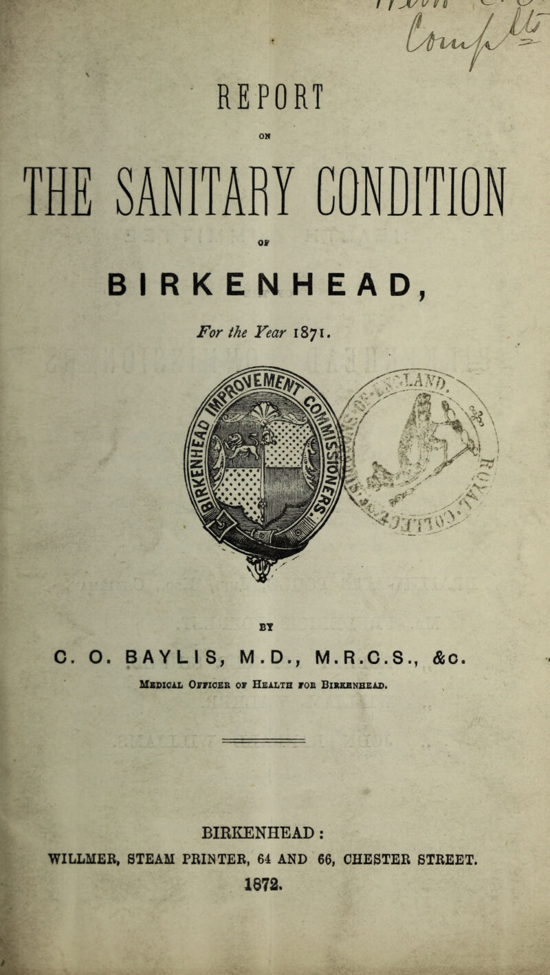 REPORT THE SANITARY CONDITION C. O. BAYLIS, M.D., M.R.C.S., &o. Medical Offices of Health foe Birkenhead. BIRKENHEAD: WILLMER, STEAM PRINTER, 64 AND 66, CHESTER STREET. 1872.