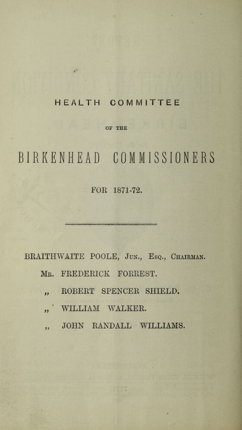 HEALTH COMMITTEE OF THE BIRKENHEAD COMMISSIONERS FOR 1871-72. BRAITHWAITE POOLE, Jun., Esq., Chairman. Mr. FREDERICK FORREST. „ ROBERT SPENCER SHIELD. „ ' WILLIAM WALKER. „ JOHN RANDALL WILLIAMS.