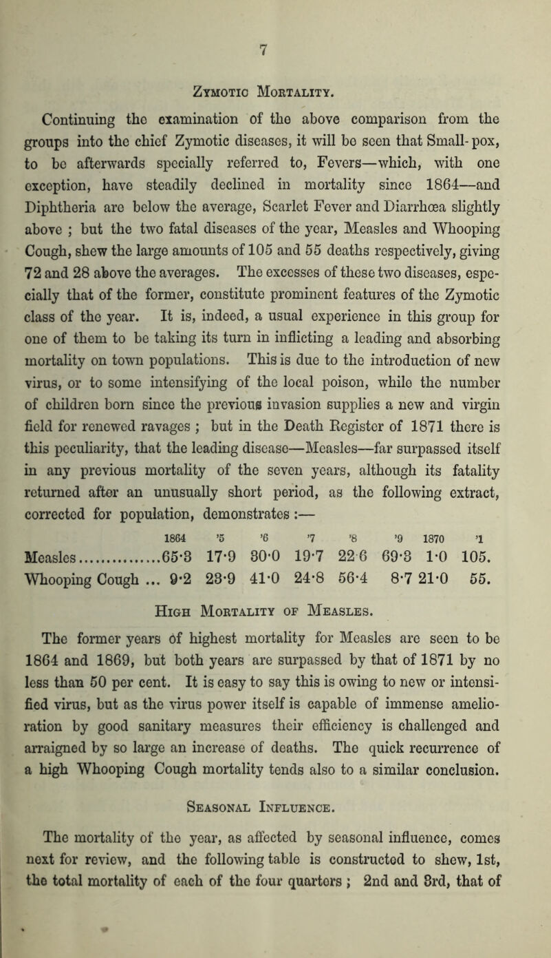 Zymotic Mortality. Continuing the examination of the above comparison from the groups into the chief Zymotic diseases, it will be seen that Small- pox, to be afterwards specially referred to, Fevers—which, with one exception, have steadily declined in mortality since 1864—and Diphtheria are below the average, Scarlet Fever and Diarrhoea slightly above ; but the two fatal diseases of the year, Measles and Whooping Cough, shew the large amounts of 105 and 55 deaths respectively, giving 72 and 28 above the averages. The excesses of these two diseases, espe- cially that of the former, constitute prominent features of the Zymotic class of the year. It is, indeed, a usual experience in this group for one of them to be taking its turn in inflicting a leading and absorbing mortality on town populations. This is due to the introduction of new virus, or to some intensifying of the local poison, while the number of children born since the previous invasion supplies a new and virgin field for renewed ravages ; but in the Death Register of 1871 there is this peculiarity, that the leading disease—Measles—far surpassed itself in any previous mortality of the seven years, although its fatality returned after an unusually short period, as the following extract, corrected for population, demonstrates:— 1864 ’5 ’6 7 ’8 >9 1870 1 Measles 65*3 17*9 80*0 19*7 22 6 69*3 1-0 105. Whooping Cough ... 9-2 23*9 41*0 24-8 56-4 8-7 21-0 55. High Mortality of Measles. The former years of highest mortality for Measles are seen to be 1864 and 1869, but both years are surpassed by that of 1871 by no less than 50 per cent. It is easy to say this is owing to new or intensi- fied virus, but as the virus power itself is capable of immense amelio- ration by good sanitary measures their efficiency is challenged and arraigned by so large an increase of deaths. The quick recurrence of a high Whooping Cough mortality tends also to a similar conclusion. Seasonal Influence. The mortality of the year, as affected by seasonal influence, comes next for review, and the following table is constructed to shew, 1st, the total mortality of each of tho four quartors ; 2nd and 3rd, that of