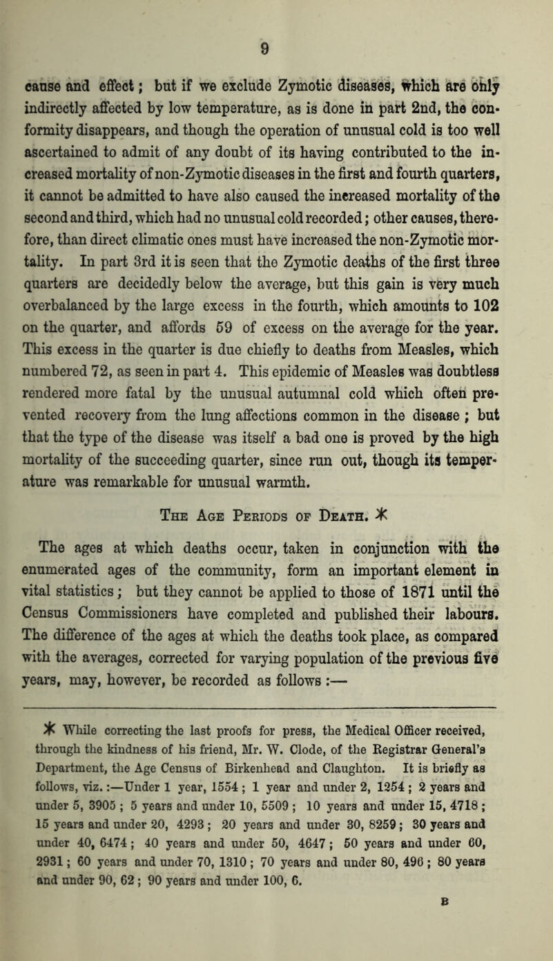 cause and effect; but if we exclude Zymotic diseases, which are ohly indirectly affected by low temperature, as is done in part 2nd, the con- formity disappears, and though the operation of unusual cold is too well ascertained to admit of any doubt of its having contributed to the in- creased mortality of non-Zymotic diseases in the first and fourth quarters, it cannot be admitted to have also caused the increased mortality of the second and third, which had no unusual cold recorded; other causes, there- fore, than direct climatic ones must have increased the non-Zymotic mor- tality. In part 3rd it is seen that the Zymotic deaths of the first three quarters are decidedly below the average, but this gain is very much overbalanced by the large excess in the fourth, which amounts to 102 on the quarter, and affords 59 of excess on the average for the year. This excess in the quarter is due chiefly to deaths from Measles, which numbered 72, as seen in part 4. This epidemic of Measles was doubtless rendered more fatal by the unusual autumnal cold which often pre- vented recovery from the lung affections common in the disease ; but that the type of the disease was itself a bad one is proved by the high mortality of the succeeding quarter, since run out, though its temper- ature was remarkable for unusual warmth. The Age Periods of Death. X The ages at which deaths occur, taken in conjunction with the enumerated ages of the community, form an important element in vital statistics; but they cannot be applied to those of 1871 until the Census Commissioners have completed and published their labours. The difference of the ages at which the deaths took place, as compared with the averages, corrected for varying population of the previous five years, may, however, be recorded as follows :— % While correcting the last proofs for press, the Medical Officer received, through the kindness of his friend, Mr. W. Clode, of the Registrar General’s Department, the Age Census of Birkenhead and Claughton. It is briefly as follows, viz.:—Under 1 year, 1554 ; 1 year and under 2, 1254 ; 2 years and under 5, 3905 ; 5 years and under 10, 5509 ; 10 years and under 15, 4718 ; 15 years and under 20, 4293 ; 20 years and under 30, 8259; 30 years and under 40, 6474; 40 years and under 50, 4647; 50 years and under 60, 2931; 60 years and under 70, 1310 ; 70 years and under 80, 496 ; 80 years and under 90, 62; 90 years and under 100, 6. B