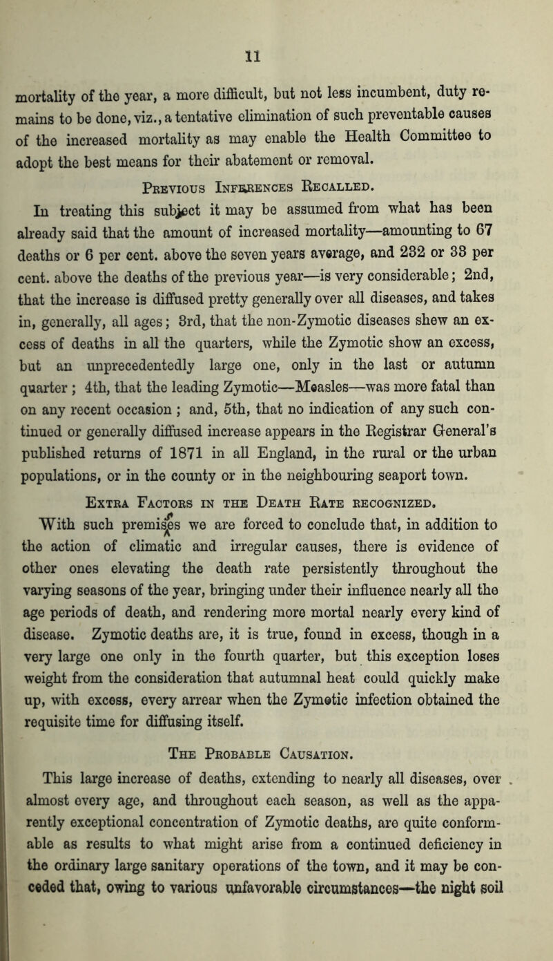 mortality of the year, a more difficult, but not less incumbent, duty re- mains to be done, viz., a tentative elimination of such preventable causes of the increased mortality as may enable the Health Committee to adopt the best means for their abatement or removal. Previous Inferences Recalled. In treating this sublet it may be assumed from what has been already said that the amount of increased mortality—amounting to 67 deaths or 6 per cent, above the seven years average, and 232 or 33 per cent, above the deaths of the previous year—is very considerable; 2nd, that the increase is diffused pretty generally over all diseases, and takes in, generally, all ages; 3rd, that the non-Zymotic diseases shew an ex- cess of deaths in all the quarters, while the Zymotic show an excess, but an unprecedentedly large one, only in the last or autumn quarter ; 4th, that the leading Zymotic—Measles—was more fatal than on any recent occasion ; and, 5th, that no indication of any such con- tinued or generally diffused increase appears in the Registrar General's published returns of 1871 in all England, in the rural or the urban populations, or in the county or in the neighbouring seaport town. Extra Factors in the Death Rate recognized. With such premises we are forced to conclude that, in addition to the action of climatic and irregular causes, there is evidence of other ones elevating the death rate persistently throughout the varying seasons of the year, bringing under their influence nearly all the age periods of death, and rendering more mortal nearly every kind of disease. Zymotic deaths are, it is true, found in excess, though in a very large one only in the fourth quarter, but this exception loses weight from the consideration that autumnal heat could quickly make up, with excess, every arrear when the Zymotic infection obtained the requisite time for diffusing itself. The Probable Causation. This large increase of deaths, extending to nearly all diseases, over almost every age, and throughout each season, as well as the appa- rently exceptional concentration of Zymotic deaths, are quite conform- able as results to what might arise from a continued deficiency in the ordinary large sanitary operations of the town, and it may be con- ceded that, owing to various unfavorable circumstances—the night soil