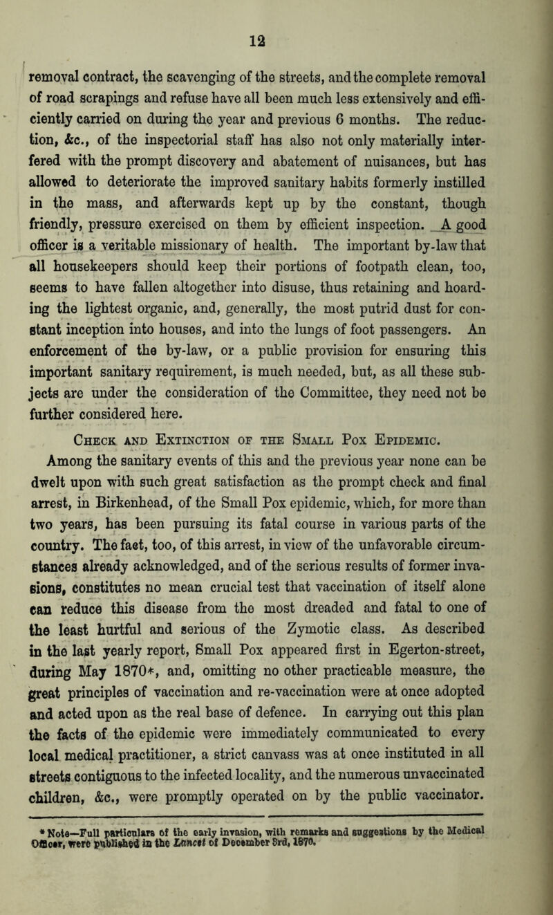 removal contract, the scavenging of the streets, and the complete removal of road scrapings and refuse have all been much less extensively and effi- ciently carried on during the year and previous 6 months. The reduc- tion, &c., of the inspectorial staff has also not only materially inter- fered with the prompt discovery and abatement of nuisances, but has allowed to deteriorate the improved sanitary habits formerly instilled in the mass, and afterwards kept up by the constant, though friendly, pressure exercised on them by efficient inspection. _A good officer is a veritable missionary of health. The important by-law that all housekeepers should keep their portions of footpath clean, too, seems to have fallen altogether into disuse, thus retaining and hoard- ing the lightest organic, and, generally, the most putrid dust for con- stant inception into houses, and into the lungs of foot passengers. An enforcement of the by-law, or a public provision for ensuring this important sanitary requirement, is much needed, but, as all these sub- jects are under the consideration of the Committee, they need not be further considered here. Check and Extinction of the Small Pox Epidemic. Among the sanitary events of this and the previous year none can be dwelt upon with such great satisfaction as the prompt check and final arrest, in Birkenhead, of the Small Pox epidemic, which, for more than two years, has been pursuing its fatal course in various parts of the country. The fact, too, of this arrest, in view of the unfavorable circum- stances already acknowledged, and of the serious results of former inva- sions, constitutes no mean crucial test that vaccination of itself alone can reduce this disease from the most dreaded and fatal to one of the least hurtful and serious of the Zymotic class. As described in the last yearly report, Small Pox appeared first in Egerton-street, during May 1870*, and, omitting no other practicable measure, the great principles of vaccination and re-vaccination were at once adopted and acted upon as the real base of defence. In carrying out this plan the facts of the epidemic were immediately communicated to every local medical practitioner, a strict canvass was at once instituted in all streets contiguous to the infected locality, and the numerous unvaccinated children, &c., were promptly operated on by the public vaccinator. * Kota—Full particulars of the early invasion, with remarks and suggestions by the Medical Officer, were published in the Lanc$t of December 8rd, 1870.