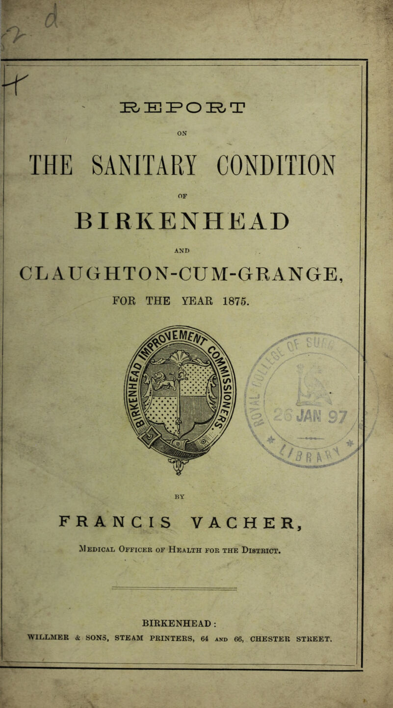 ON THE SANITARY CONDITION BIRKENHEAD AND CLAUGHTON-CUM-GRANGE, FOR THE YEAR 1875. FRANCIS VACHER, Medical Officer of Health for the District. BIRKENHEAD: WILLMER & SONS, STEAM PRINTERS, 64 and CHESTER STREET.