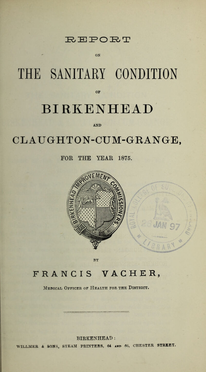 THE SANITARY CONDITION BIRKENHEAD AND CLAUGHTON-CUM-GRANGE, FOR THE YEAR 1875. FRANCIS VACHER, Medical Officer of Health for the District. BIRKENHEAD ; WILLMER k SONS, STEAM PRINTERS, 64 akd 66, CHESTER STREET.