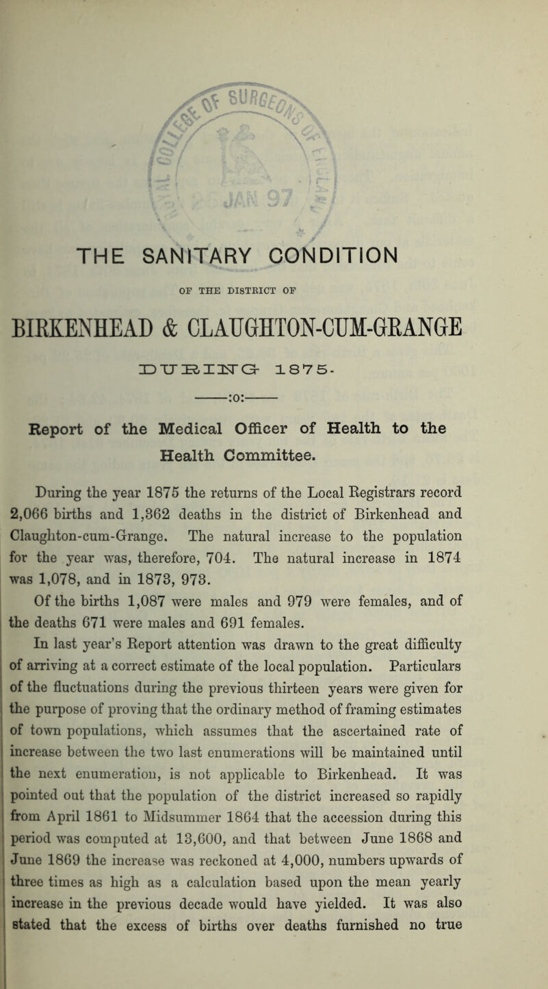 OF THE DISTRICT OF BIRKENHEAD & CLAUGHTON-CUM-GEANGE JDJJJEIXISTG- 1875. :o: Report of the Medical Officer of Health to the Health Committee. During the year 1875 the returns of the Local Registrars record 2,066 births and 1,362 deaths in the district of Birkenhead and Claughton-cum-Grange. The natural increase to the population for the year was, therefore, 704. The natural increase in 1874 was 1,078, and in 1873, 973. Of the births 1,087 were males and 979 were females, and of I the deaths 671 were males and 691 females. In last year’s Report attention was drawn to the great difficulty ! of arriving at a correct estimate of the local population. Particulars 1 of the fluctuations during the previous thirteen years were given for ; the purpose of proving that the ordinary method of framing estimates of town populations, which assumes that the ascertained rate of increase between the two last enumerations will be maintained until the next enumeration, is not applicable to Birkenhead. It was pointed out that the population of the district increased so rapidly from April 1861 to Midsummer 1864 that the accession during this period was computed at 13,600, and that between June 1868 and June 1869 the increase was reckoned at 4,000, numbers upwards of three times as high as a calculation based upon the mean yearly increase in the previous decade would have yielded. It was also stated that the excess of births over deaths furnished no true