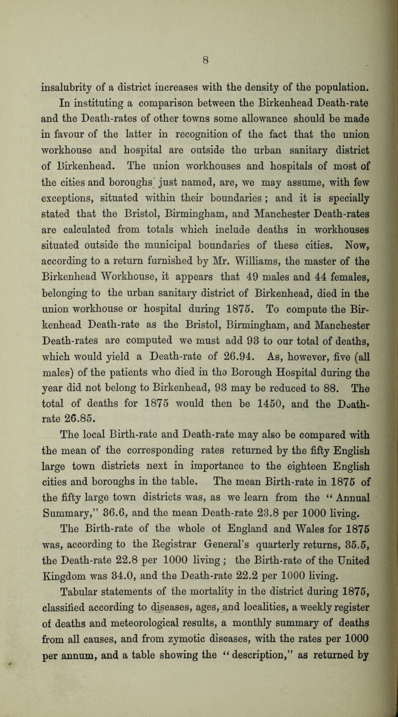 insalubrity of a district increases with the density of the population. In instituting a comparison between the Birkenhead Death-rate and the Death-rates of other towns some allowance should be made in favour of the latter in recognition of the fact that the union workhouse and hospital are outside the urban sanitary district of Birkenhead. The union workhouses and hospitals of most of the cities and boroughs' just named, are, we may assume, with few exceptions, situated within their boundaries ; and it is specially stated that the Bristol, Birmingham, and Manchester Death-rates are calculated from totals which include deaths in workhouses situated outside the municipal boundaries of these cities. Now, according to a return furnished by Mr. Williams, the master of the Birkenhead Workhouse, it appears that 49 males and 44 femaks, belonging to the urban sanitary district of Birkenhead, died in the union workhouse or hospital during 1875. To compute the Bir- kenhead Death-rate as the Bristol, Birmingham, and Manchester Death-rates are computed we must add 93 to our total of deaths, which would yield a Death-rate of 26.94. As, however, five (all males) of the patients who died in tho Borough Hospital during the year did not belong to Birkenhead, 93 may be reduced to 88. The total of deaths for 1875 would then be 1450, and the Doath- rate 26.85. The local Birth-rate and Death-rate may also be compared with the mean of the corresponding rates returned by the fifty English large town districts next in importance to the eighteen English cities and boroughs in the table. The mean Birth-rate in 1875 of the fifty large town districts was, as we learn from the “ Annual Summary,” 36.6, and the mean Death-rate 23.8 per 1000 living. The Birth-rate of the whole of England and Wales for 1875 was, according to the Registrar General’s quarterly returns, 35.5, the Death-rate 22.8 per 1000 living ; the Birth-rate of the United Kingdom was 34.0, and the Death-rate 22.2 per 1000 living. Tabular statements of the mortality in the district during 1875, classified according to diseases, ages, and localities, a weekly register of deaths and meteorological results, a monthly summary of deaths from all causes, and from zymotic diseases, with the rates per 1000 per annum, and a table showing the “ description,” as returned by