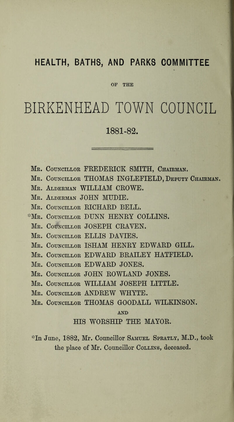 HEALTH, BATHS, AND PARKS COMMITTEE OF THE BIRKENHEAD TOWN COUNCIL 1881-82. Mr. Councillor FREDERICK SMITH, Chairman. Mr. Councillor THOMAS INGLEFIELD, Deputy Chairman. Mr. Alderman WILLIAM CROWE. Mr. Alderman JOHN MUDIE. Mr. Councillor RICHARD BELL. -Mr. Councillor DUNN HENRY COLLINS. Mr. Councillor JOSEPH CRAVEN. Mr. Councillor ELLIS DAVIES. Mr. Councillor ISHAM HENRY EDWARD GILL. Mr. Councillor EDWARD BRAILEY HATFIELD. Mr. Councillor EDWARD JONES. Mr. Councillor JOHN ROWLAND JONES. Mr. Councillor WILLIAM JOSEPH LITTLE. Mr. Councillor ANDREW WHYTE. Mr. Councillor THOMAS GOODALL WILKINSON. AND HIS WORSHIP THE MAYOR. June, 1882, Mr. Councillor Samuel Spratly, M.D., took the place of Mr. Councillor Collins, deceased.
