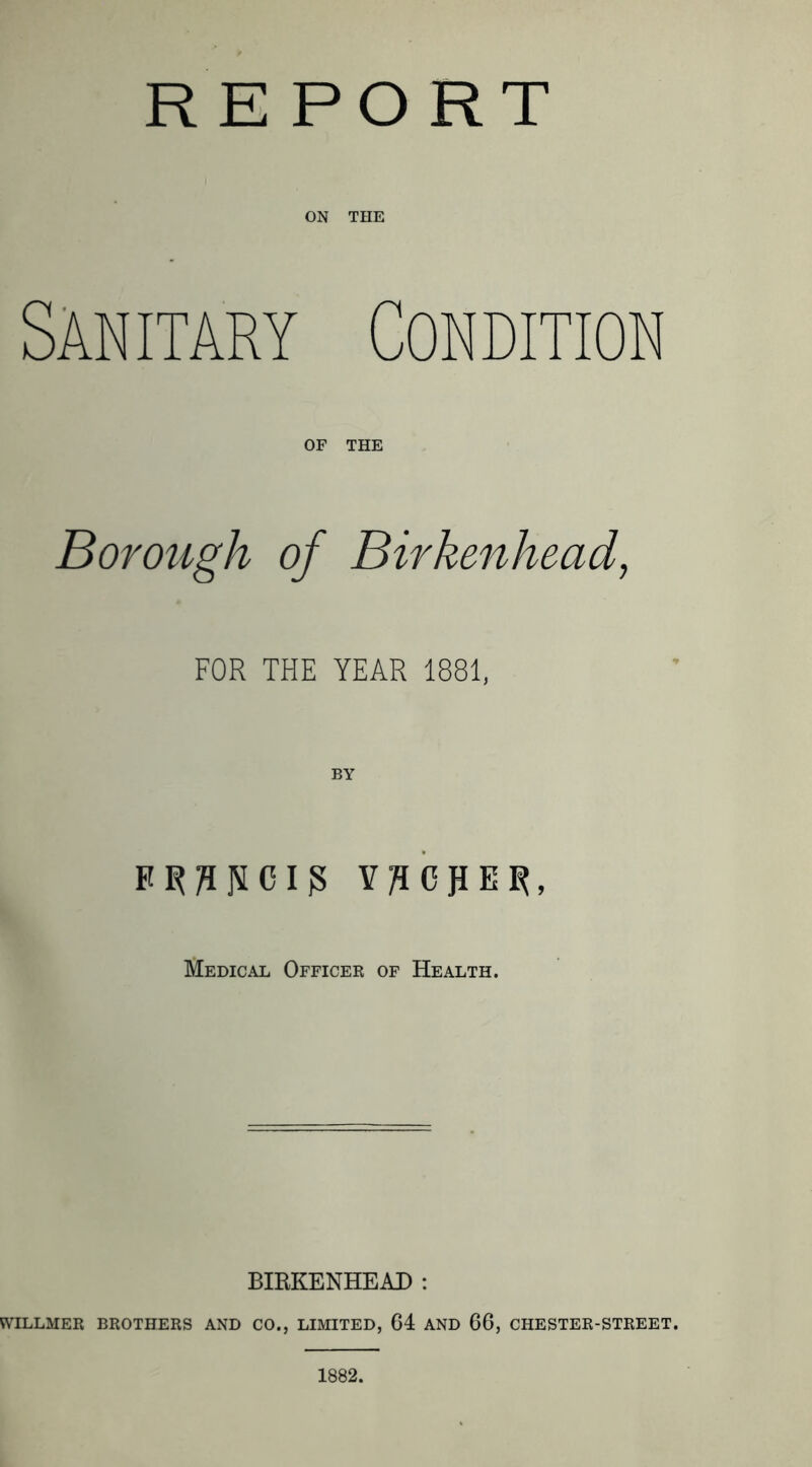 R E PO RT ON THE SANITARY Condition OF THE Borough of Birkenhead, FOR THE YEAR 1881, VJICKEl^, Medical Officer of Health. BIRKENHEAD : WILLMER brothers and CO., LIMITED, G4 AND 66, CHESTER-STREET. 1882.