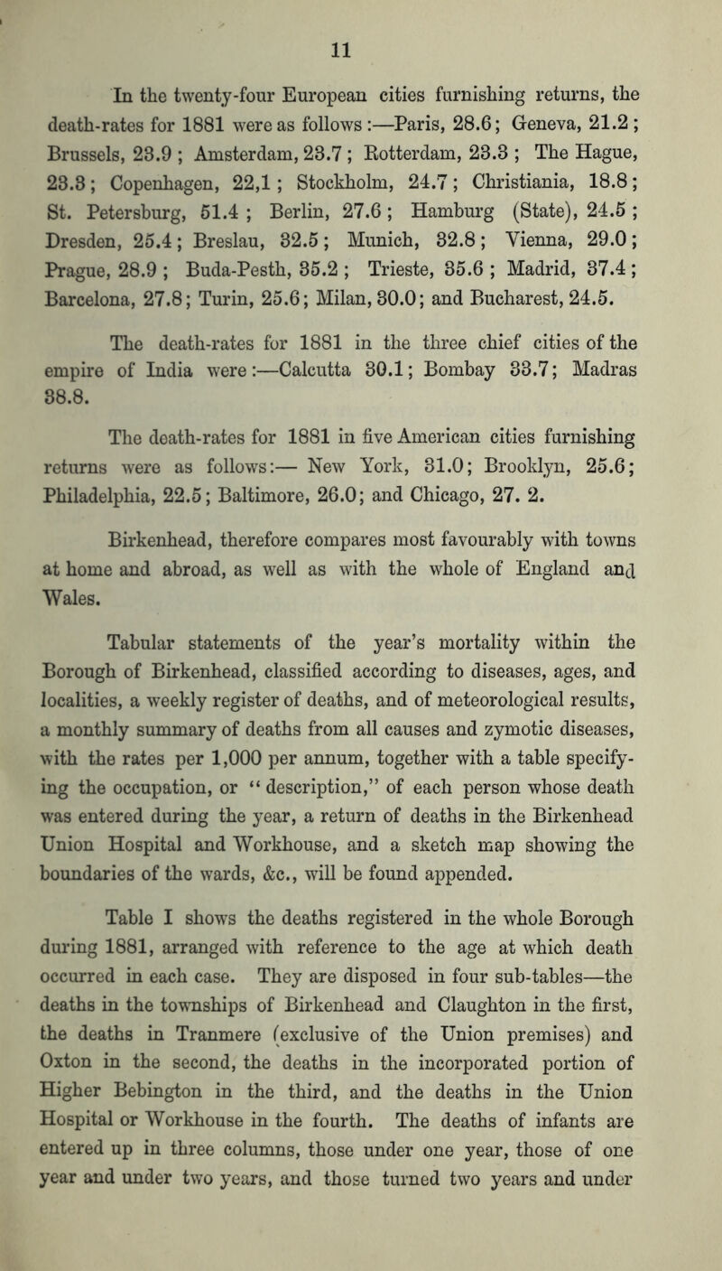 In the twenty-four European cities furnishing returns, the death-rates for 1881 were as follows :—Paris, 28.6; Geneva, 21.2 ; Brussels, 23.9 ; Amsterdam, 23.7; Rotterdam, 23.3 ; The Hague, 23.3; Copenhagen, 22,1; Stockholm, 24.7; Christiania, 18.8; St. Petersburg, 61.4 ; Berlin, 27.6 ; Hamburg (State), 24.5 ; Dresden, 25.4; Breslau, 32.5; Munich, 32.8; Vienna, 29.0; Prague, 28.9 ; Buda-Pesth, 35.2 ; Trieste, 35.6 ; Madrid, 37.4 ; Barcelona, 27.8; Turin, 25.6; Milan, 30.0; and Bucharest, 24.5. The death-rates for 1881 in the three chief cities of the empire of India were :—Calcutta 30.1; Bombay 33.7; Madras 38.8. The death-rates for 1881 in five American cities furnishing returns were as follows:— New York, 31.0; Brooklyn, 25.6; Philadelphia, 22.5; Baltimore, 26.0; and Chicago, 27. 2. Birkenhead, therefore compares most favourably with towns at home and abroad, as well as with the whole of England and Wales. Tabular statements of the year’s mortality within the Borough of Birkenhead, classified according to diseases, ages, and localities, a weekly register of deaths, and of meteorological results, a monthly summary of deaths from all causes and zymotic diseases, with the rates per 1,000 per annum, together with a table specify- ing the occupation, or “ description,” of each person whose death was entered during the year, a return of deaths in the Birkenhead Union Hospital and Workhouse, and a sketch map showing the boundaries of the wards, &c., will be found appended. Table I shows the deaths registered in the whole Borough during 1881, arranged with reference to the age at which death occurred in each case. They are disposed in four sub-tables—the deaths in the townships of Birkenhead and Claughton in the first, the deaths in Tranmere (exclusive of the Union premises) and Oxton in the second, the deaths in the incorporated portion of Higher Bebington in the third, and the deaths in the Union Hospital or Workhouse in the fourth. The deaths of infants are entered up in three columns, those under one year, those of one year and under two years, and those turned two years and under